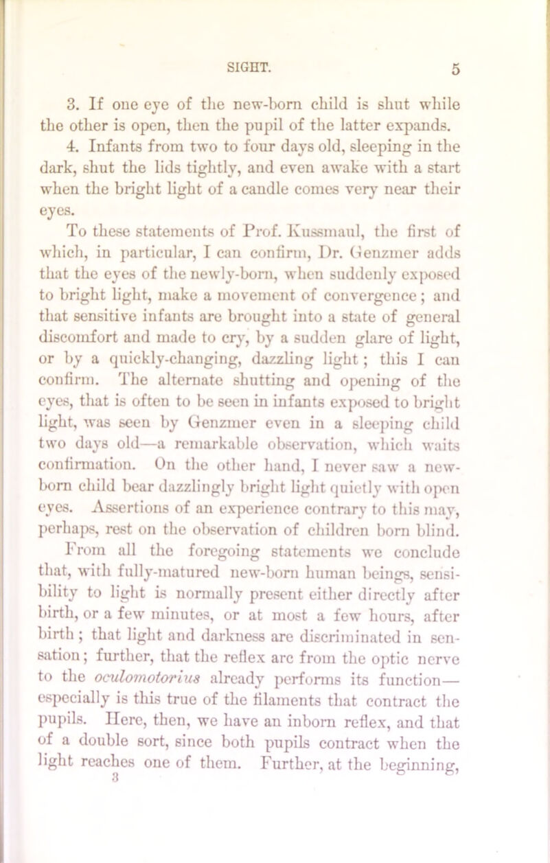 3. If one eye of the new-born child is shut while the other is open, then the pupil of the latter expands. 4. Infants from two to four days old, sleeping in the dark, shut the lids tightly, and even awake with a start when the bright light of a candle comes very near their eyes. To these statements of Prof. Kussmaul, the first of which, in particular, I can confirm, I)r. Genzmer adds that the eyes of the newly-born, when suddenly exposed to bright light, make a movement of convergence; and that sensitive infants are brought into a state of general discomfort and made to cry, by a sudden glare of light, or by a quickly-changing, dazzling light; this I can confirm. The alternate shutting and opening of the eyes, that is often to be seen in infants exposed to bright light, was seen by Genzmer even in a sleeping child two days old—a remarkable observation, which waits confirmation. On the other hand, I never saw a new- born child bear dazzlingly bright light quietly with open eves. Assertions of an experience contrary to this may, perhaps, rest on the observation of children bom blind. From all the foregoing statements we conclude that, with fully-matured new-born human beings, sensi- bility to light is normally present either directly after birth, or a few minutes, or at most a few hours, after birth ; that light and darkness are discriminated in sen- sation ; further, that the reflex arc from the optic nerve to the oculomotorius already performs its function— especially is this true of the filaments that contract the pupils. Here, then, we have an inborn reflex, and that of a double sort, since both pupils contract when the light reaches one of them. Further, at the beginning, 3