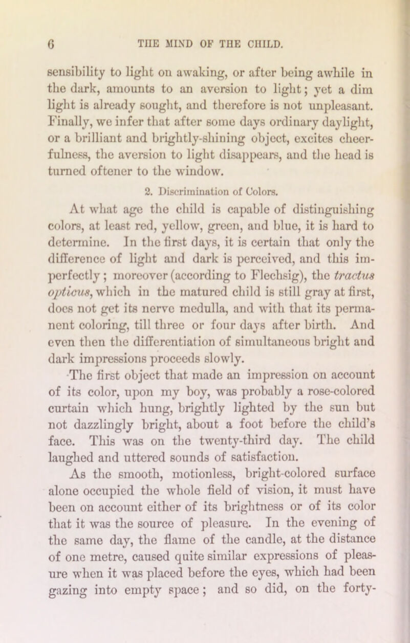 sensibility to light on awaking, or after being awhile in the dark, amounts to an aversion to light; yet a dim light is already sought, and therefore is not unpleasant. Finally, we infer that after some days ordinary daylight, or a brilliant and brightly-shining object, excites cheer- fulness, the aversion to light disappears, and the head is turned oftener to the window. 2. Discrimination of Colors. At what age the child is capable of distinguishing colors, at least red, yellow, green, and blue, it is hard to determine. In the first days, it is certain that only the difference of light and dark is perceived, and this im- perfectly ; moreover (according to Flechsig), the tractus opticus, which in the matured child is still gray at first, docs not get its nerve medulla, and with that its perma- nent coloring, till three or four days after birth. And even then the differentiation of simultaneous bright and dark impressions proceeds slowly. The first object that made an impression on account of its color, upon my boy, was probably a rose-colored curtain which hung, brightly lighted by the sun but not dazzlingly bright, about a foot before the child’s face. This was on the twenty-third day. The child laughed and uttered sounds of satisfaction. As the smooth, motionless, bright-colored surface alone occupied the whole field of vision, it must have been on account either of its brightness or of its color that it was the source of pleasure. In the evening of the same day, the flame of the candle, at the distance of one metre, caused quite similar expressions of pleas- ure when it was placed before the eyes, which had been gazing into empty space ; and so did, on the forty-