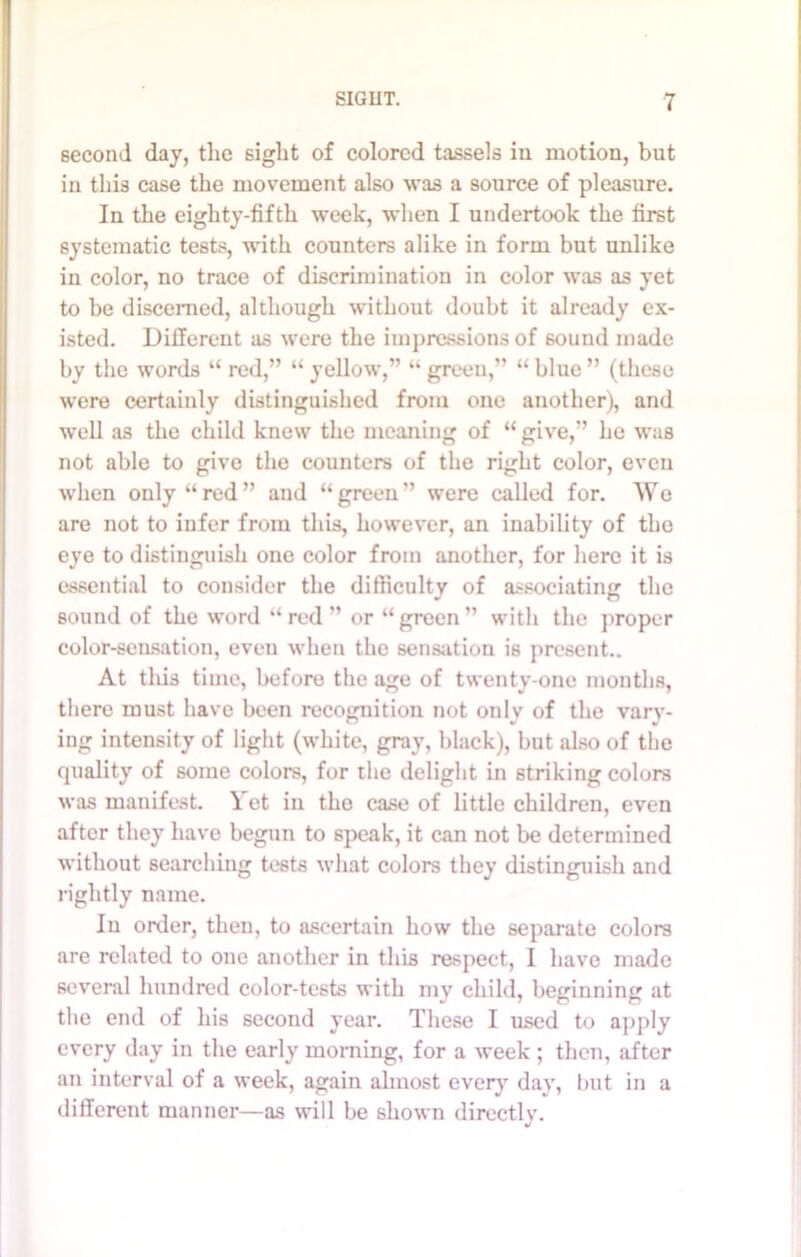 second day, the sight of colored tassels in motion, but in this case the movement also was a source of pleasure. In the eighty-fifth week, when I undertook the first systematic tests, with counters alike in form but unlike in color, no trace of discrimination in color was as yet to be discerned, although without doubt it already ex- isted. Different as were the impressions of 60und made by the words “ red,” “ yellow,” “ green,” “ blue ” (these were certainly distinguished from one another), and well as the child knew the meaning of “give,” he was not able to give the counters of the right color, even when only “red” and “green” were called for. We are not to infer from this, however, an inability of the eye to distinguish one color from another, for here it is essential to consider the difficulty of associating the sound of the word “ red ” or “ green ” with the proper color-sensation, even when the sensation is present.. At tliis time, before the age of twenty-one months, there must have been recognition not only of the vary- ing intensity of light (white, gray, black), but also of the quality of some colors, for the delight in striking colors was manifest. Yet in the case of little children, even after they have begun to speak, it can not be determined without searching tests what colors they distinguish and rightly name. In order, then, to ascertain how the separate colors are related to one another in this respect, I have made several hundred color-tests with my child, beginning at the end of his second year. These I used to apply every day in the early morning, for a week ; then, after an interval of a week, again almost every day, but in a different manner—as will be shown directly.