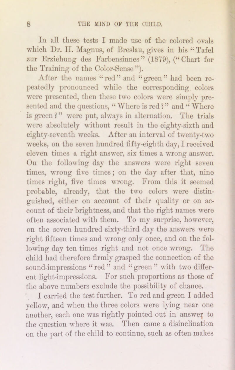 Ill all these tests I made use of the colored ovals which Ur. II. Magnus, of Breslau, gives in his “Tafel zur ErzielniDg des Farbensinnes ” (1879), (“ Chart for the Training of the Color-Sense”). After the names “red” and “green” had been re- peatedly pronounced while the corresponding colors were presented, then these two colors were simply pre- sented and the questions, “ Where is red ?” and “ Where is green?” were put, always in alternation. The trials were absolutely without result in the eighty-sixth and eighty-seventh weeks. After an interval of twenty-two weeks, on the seven hundred fifty-eighth day, I received eleven times a right answer, six times a wrong answer. On the following day the answers were right seven times, wrong five times; on the day after that, nine times right, five times wrong. From this it seemed probable, already, that the two colors were distin- guished, either on account of their quality or on ac- count of their brightness, and that the right names were often associated with them. To my surprise, however, on the seven hundred sixty-third day the answers were right fifteen times and wrong only once, and on the fol- lowing day ten times right and not once wrong. The child had therefore firmly grasped the connection of the sound-impressions “red” and “green” with two differ- ent light-impressions. For such proportions as those of the above numbers exclude the possibility of chance. I earned the test further. To red and green I added yellow, and when the three colors were lying near one another, each one was rightly pointed out in answer to the question where it was. Then came a disinclination on the part of the child to continue, such as often makes