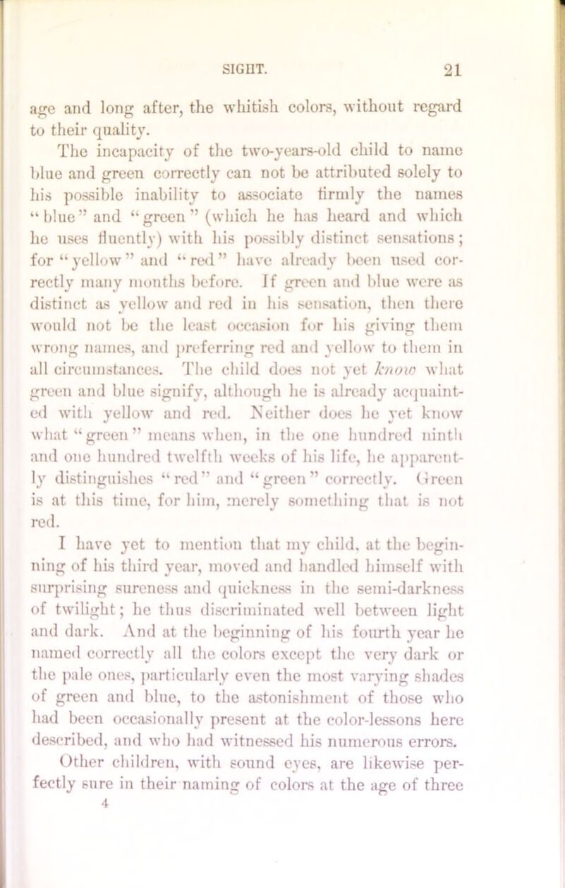 age and long after, the whitish colors, without regard to their quality. The incapacity of the two-years-old child to name blue and green correctly can not be attributed solely to his possible inability to associate firmly the names “blue” and “green” (which he has heard and which he uses fluently) with his possibly distinct sensations; for “yellow” and “red” have already been used cor- rectly many months before. If green and blue were as distinct as yellow and red in his sensation, then there would not be the least occasion for his giving them wrong names, and preferring red and yellow to them in all circumstances. The child does not yet know what green and blue signify, although he is already acquaint- ed with yellow and red. Neither does lie yet know what “green” means when, in the one hundred ninth and one hundred twelfth weeks of his life, he apparent- ly distinguishes “red” and “green” correctly. Green is at this time, for him, merely something that is not red. I have yet to mention that my child, at the begin- ning of his third year, moved and handled himself with surprising sureness and quickness in the semi-darkness of twilight; he thus discriminated well between light and dark. And at the beginning of his fourth year he named correctly all the colors except the very dark or the pale ones, particularly even the most varying shades of green and blue, to the astonishment of those who had been occasionally present at the color-lessons here described, and who had witnessed his numerous errors. Other children, with sound eyes, are likewise per- fectly sure in their naming of colors at the age of three 4