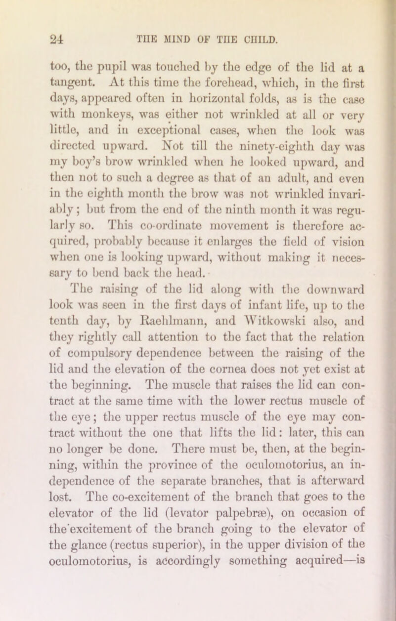 too, the pupil was touched by the edge of the lid at a tangent. At this time the forehead, which, in the first days, appeared often in horizontal folds, as is the case with monkeys, was either not wrinkled at all or very little, and in exceptional cases, when the look was directed upward. Not till the ninety-eighth day was my boy’s brow wrinkled when he looked upward, and then not to such a degree as that of an adult, and even in the eighth month the brow was not wrinkled invari- ably ; but from the end of the ninth month it was regu- larly so. This co-ordinate movement is therefore ac- quired, probably because it enlarges the field of vision when one is looking upward, without making it neces- sary to bend back the head. The raising of the lid along with tbe downward look was seen in the first days of infant life, up to the tenth day, by Raeldmann, and Witkowski also, and they rightly call attention to the fact that the relation of compulsory dependence between the raising of the lid and the elevation of the cornea does not yet exist at the beginning. The muscle that raises the lid can con- tract at the same time with the lower rectus muscle of the eye; the upper rectus muscle of the eye may con- tract without the one that lifts the lid: later, this can no longer be done. There must be, then, at the begin- ning, within the province of the oculomotorius, an in- dependence of the separate brandies, that is afterward lost. The co-excitement of the branch that goes to the elevator of the lid (levator palpebrae), on occasion of the'excitement of the branch going to the elevator of the glance (rectus superior), in the upper division of the oculomotorius, is accordingly something acquired—is