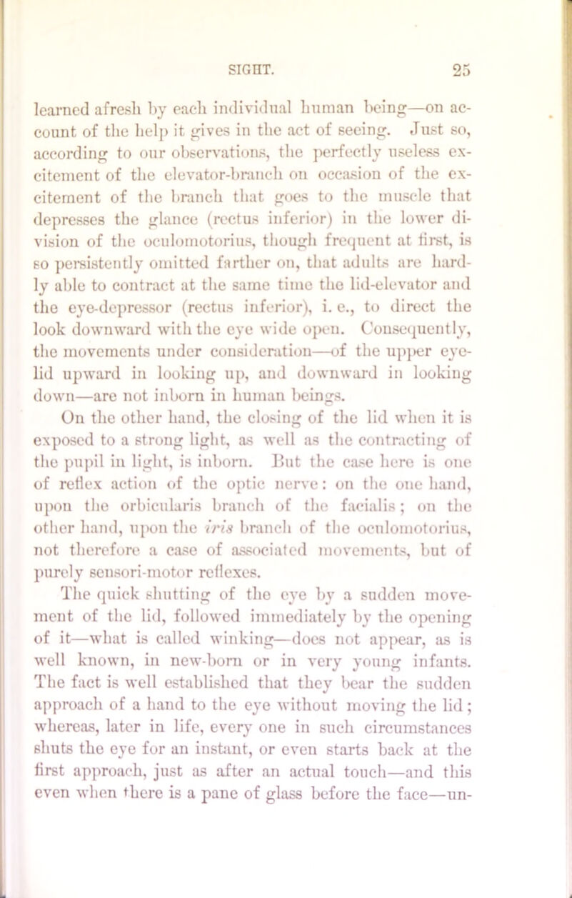 learned afresh by each individual human being—on ac- count of the help it gives in the act of seeing. Just so, according to our observations, the perfectly useless ex- citement of the elevator-branch on occasion of the ex- citement of the branch that goes to the muscle that depresses the glance (rectus inferior) in the lower di- vision of the oculomotorius, though frequent at first, is so persistently omitted farther on, that adults are hard- ly able to contract at the same time the lid-elevator and the eye-depressor (rectus inferior), i. e., to direct the look downward with the eye wide open. Consequently, the movements under consideration—of the upper eye- lid upward in looking up, and downward in looking down—are not inborn in human beings. On the other hand, the closing of the lid when it is exposed to a strong light, as well as the contracting of the pupil in light, is inborn. But the case here is one of reflex action of the optic nerve: on the one hand, upon the orbicularis branch of the facialis; on the other hand, upon the ?m branch of the oculomotorius, not therefore a case of associated movements, but of purely sensori-motor reflexes. The quick shutting of the eye by a sudden move- ment of the lid, followed immediately by the opening of it—what is called winking—does not appear, as is well known, in new-boni or in very young infants. The fact is well established that they bear the sudden approach of a hand to the eye without moving the lid ; whereas, later in life, every one in such circumstances shuts the eye for an instant, or even starts back at the first approach, just as after an actual touch—and this even when there is a pane of glass before the face—un-