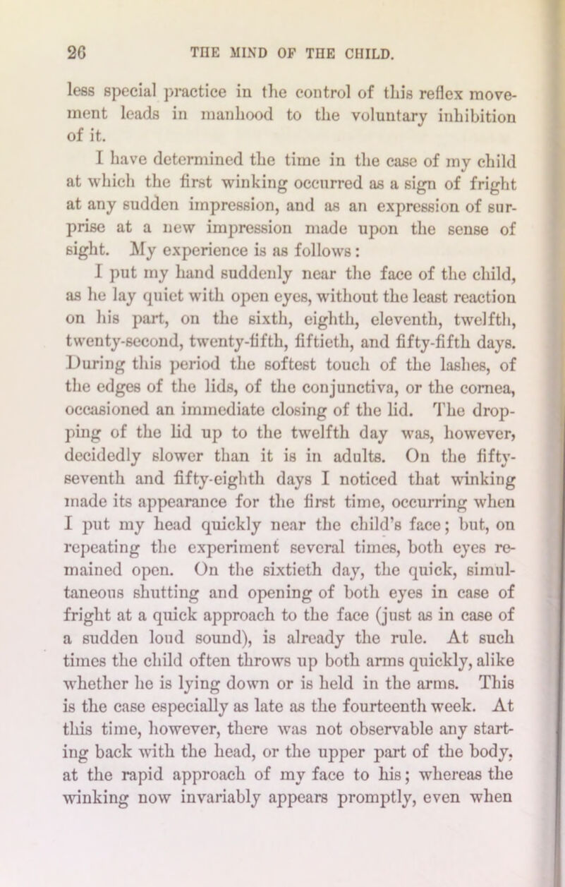 less special practice iu the control of this reflex move- ment leads in manhood to the voluntary inhibition of it. I have determined the time in the case of my child at which the first winking occurred as a sign of fright at any sudden impression, and as an expression of sur- prise at a new impression made upon the sense of sight. My experience is as follows: I put my hand suddenly near the face of the child, as he lay quiet with open eyes, wdthout the least reaction on his part, on the sixth, eighth, eleventh, twelfth, twenty-second, twenty-fifth, fiftieth, and fifty-fifth days. During this period the softest touch of the lashes, of the edges of the lids, of the conjunctiva, or the cornea, occasioned an immediate closing of the lid. The drop- ping of the lid up to the twelfth day was, however, decidedly slower than it is in adults. Oil the fifty- seventh and fifty-eighth days I noticed that winking made its appearance for the first time, occurring when I put my head quickly near the child’s face; but, on repeating the experiment several times, both eyes re- mained open. On the sixtieth day, the quick, simul- taneous shutting and opening of both eyes in case of fright at a quick approach to the face (just as in case of a sudden loud sound), is already the rule. At such times the child often throws up both arms quickly, alike whether he is lying down or is held in the arms. This is the case especially as late as the fourteenth week. At this time, however, there was not observable any start- ing back with the head, or the upper part of the body, at the rapid approach of my face to his; whereas the winking now invariably appears promptly, even when