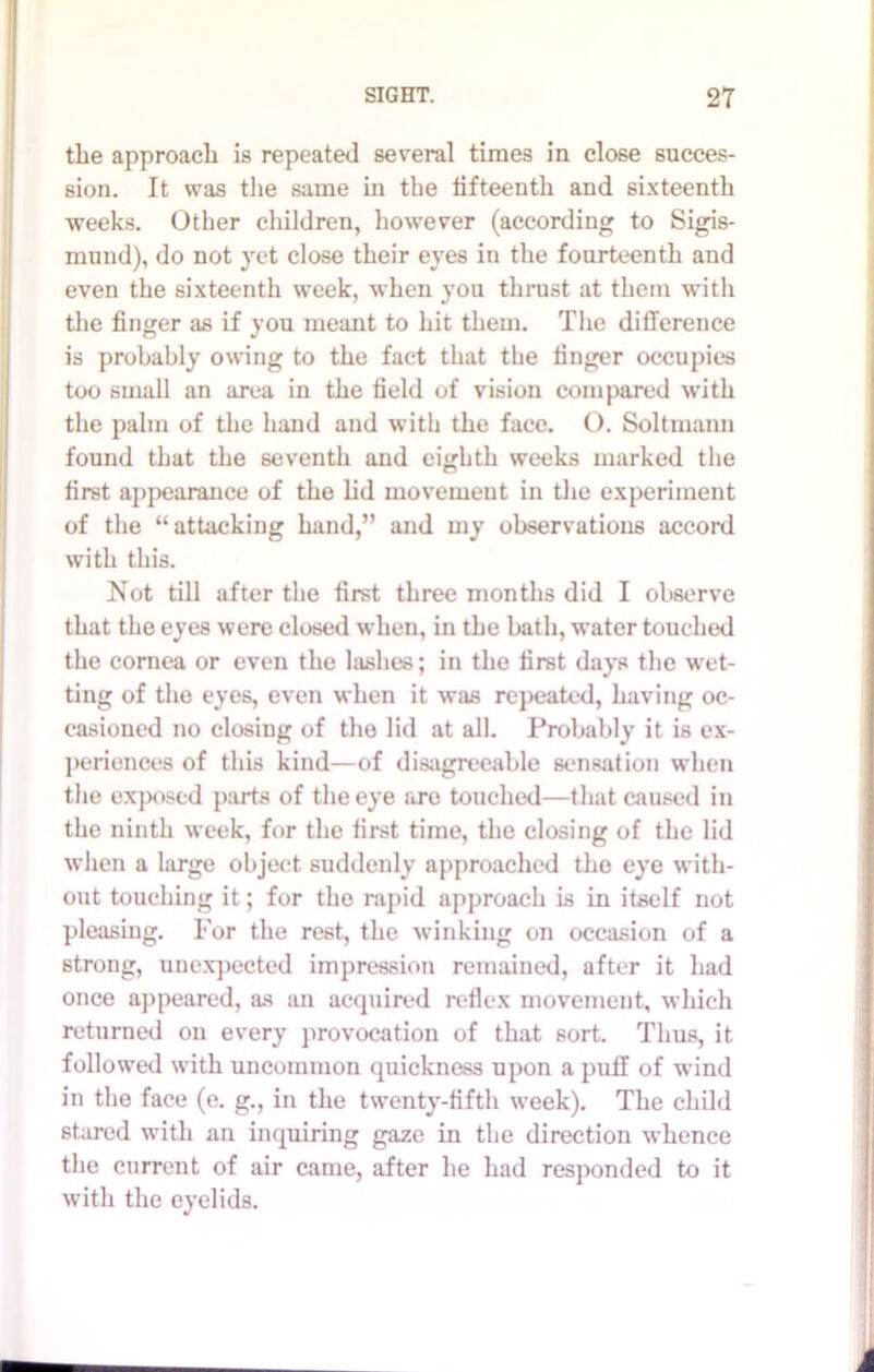 the approach is repeated several times in close succes- sion. It was the same in the lifteenth and sixteenth weeks. Other children, however (according to Sigis- mund), do not yet close their eyes in the fourteenth and even the sixteenth week, when you thrust at them with the finger as if you meant to hit them. The difference is probably owing to the fact that the finger occupies too small an area in the field of vision compared with the palm of the hand and with the face. O. Soltmann found that the seventh and eighth weeks marked the first appearance of the lid movement in the experiment of the “attacking hand,” and my observations accord with this. Not till after the first three months did I observe that the eyes were closed when, in the bath, water touched the cornea or even the lashes; in the first days the wet- ting of the eyes, even when it was repeated, having oc- casioned no closing of the lid at all. Probably it is ex- periences of this kind—of disagreeable sensation when the exposed parts of the eye are touched—that caused in the ninth week, for the first time, the closing of the lid when a large object suddenly approached the eye with- out touching it; for the rapid approach is in itself not pleasing. For the rest, the winking on occasion of a strong, unexpected impression remained, after it had once appeared, as an acquired reflex movement, which returned on every provocation of that sort. Thus, it followed with uncommon quickness upon a puff of wind in the face (e. g., in the twenty-fifth week). The child stared with an inquiring gaze in the direction whence the current of air came, after he had responded to it with the eyelids.