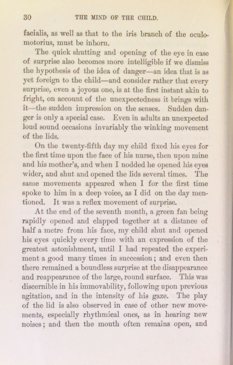 facialis, as well as that to the iris branch of the oculo- motorius, must be inborn. The quick shutting and opening of the eye in case of surprise also becomes more intelligible if we dismiss the hypothesis of the idea of danger—an idea that is as yet foreign to the child—and consider rather that every surprise, even a joyous one, is at the first instant akin to fright, on account of the unexpectedness it brings with it—the sudden impression on the senses. Sudden dan- ger is only a special case. Even in adults an unexpected loud sound occasions invariably the winking movement of the lids. On the twenty-fifth day my child fixed his eyes for the first time upon the face of his nurse, then upon mine and his mother’s, and when I nodded he opened his eyes wider, and shut and opened the lids several times. The same movements appeared when I for the first time spoke to him in a deep voice, as I did on the day men- tioned. It was a reflex movement of surprise. At the end of the seventh month, a green fan being rapidly opened and clapped together at a distance of half a metre from his face, my child shut and opened his eyes quickly every time with an expression of the greatest astonishment, until I had repeated the experi- ment a good many times in succession; and even then there remained a boundless surprise at the disappearance and reappearance of the large, round surface. This was discernible in his immovability, following upon previous agitation, and in the intensity of his gaze. The play of the lid is also observed in case of other new move- ments, especially rhythmical ones, as in hearing new noises; and then the mouth often remains open, and