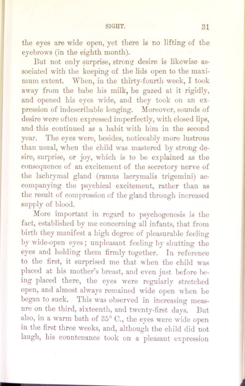 the eyes are wide open, yet there is no lifting of the eyebrows (in the eighth month). But not only surprise, strong desire is likewise as- sociated with the keeping of the lids open to the maxi- mum extent. When, in the thirty-fourth week, I took away from the babe his milk, he gazed at it rigidly, and opened his eyes wide, and they took on an ex- pression of indescribable longing. Moreover, sounds of desire were often expressed imperfectly, with closed lips, and this continued as a habit with him in the second year. The eyes were, besides, noticeably more lustrous than usual, when the child was mastered by strong de- sire, surprise, or joy, which is to be explained as the consequence of an excitement of the secretory nerve of the lachrymal gland (ramus lacrymalis trigemini) ac- companying the psychical excitement, rather than as the result of compression of the gland through increased supply of blood. More important in regard to psychogenesis is the fact, established by me concerning all infants, that from birth they manifest a high degree of pleasurable feeling by wide-open eyes; unpleasant feeling by shutting the eyes and holding them firmly together. In reference to the first, it surprised me that when the child was placed at his mother’s breast, and even just before be- ing placed there, the eyes were regularly stretched open, and almost always remained wide open when he began to suck. This was observed in increasing meas- ure on the third, sixteenth, and twenty-first days. But also, in a warm bath of 35° C., the eyes were wide open in the first three weeks, and, although the child did not laugh, his countenance took on a pleasant expression