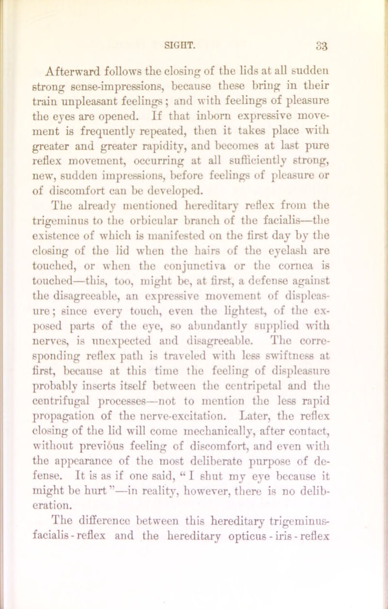 Afterward follows the closing of the lids at all sudden strong sense-impressions, because these bring in their train unpleasant feelings; and with feelings of pleasure the eyes are opened. If that inborn expressive move- ment is frequently repeated, then it takes place with greater and greater rapidity, and becomes at hist pure reflex movement, occurring at all sufficiently strong, new, sudden impressions, before feelings of pleasure or of discomfort can be developed. The already mentioned hereditary retlex from the trigeminus to the orbicular branch of the facialis—the existence of which is manifested on the first day by the closing of the lid when the hairs of the eyelash are touched, or when the conjunctiva or the cornea is touched—this, too, might be, at first, a defense against the disagreeable, an expressive movement of displeas- ure ; since every touch, even the lightest, of the ex- posed parts of the eye, so abundantly supplied with nerves, is unexpected and disagreeable. The corre- sponding reflex path is traveled with less swiftness at first, because at this time the feeling of displeasure probably inserts itself between the centripetal and the centrifugal processes—not to mention the less rapid propagation of the nerve-excitation. Later, the reflex closing of the lid will come mechanically, after contact, without previbus feeling of discomfort, and even with the appearance of the most deliberate purpose of de- fense. It is as if one said, “ I shut my eye because it might be hurt’’—in reality, however, there is no delib- eration. The difference between this hereditary7 trigeminus- facialis - reflex and the hereditary opticus - iris - retlex