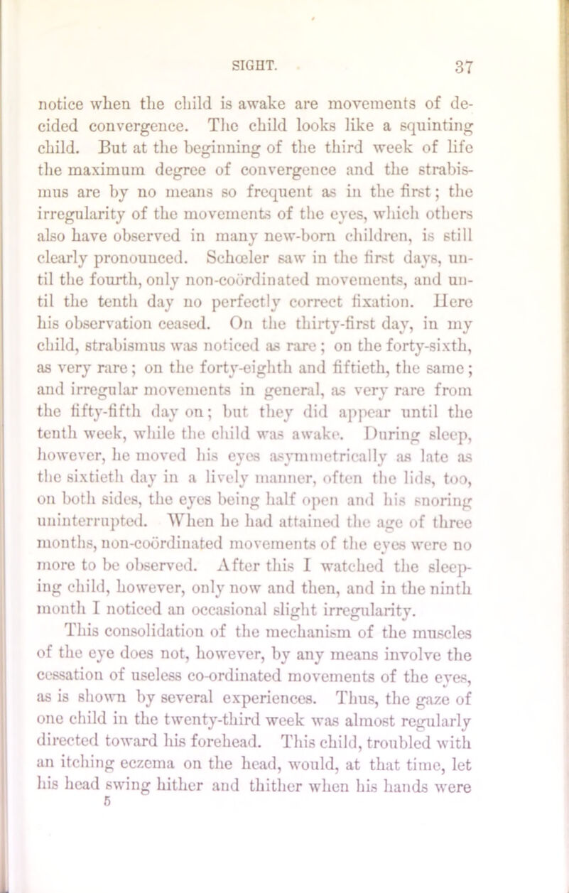 notice when the child is awake are movements of de- cided convergence. The child looks like a squinting child. But at the beginning of the third week of life the maximum degree of convergence and the strabis- mus are by no means so frequent as in the first; the irregularity of the movements of the eves, which others also have observed in many new-born children, is still clearly pronounced. Scheeler saw in the first days, un- til the fourth, only non-coordinated movements, and un- til the tenth day no perfectly correct fixation. Here his observation ceased. On the thirty-first day, in my child, strabismus was noticed as rare ; on the forty-sixth, as very rare; on the forty-eighth and fiftieth, the same; and irregular movements in general, as very rare from the fifty-fifth day on; but they did appear until the tenth week, while the child was awake. During sleep, however, lie moved his eyes asymmetrically as late as the sixtieth day in a lively manner, often the lids, too, on both sides, the eyes being half open and his snoring uninterrupted. When he had attained the age of three months, non-coordinated movements of the eves were no more to be observed. After this I watched the sleep- ing child, however, only now and then, and in the ninth month I noticed an occasional slight irregularity. This consolidation of the mechanism of the muscles of the eye does not, however, by any means involve the cessation of useless co-ordinated movements of the eves, as is shown by several experiences. Thus, the gaze of one child in the twenty-third week was almost regularly directed toward his forehead. This child, troubled with an itching eczema on the head, would, at that time, let his head swing hither and thither when his hands were 5