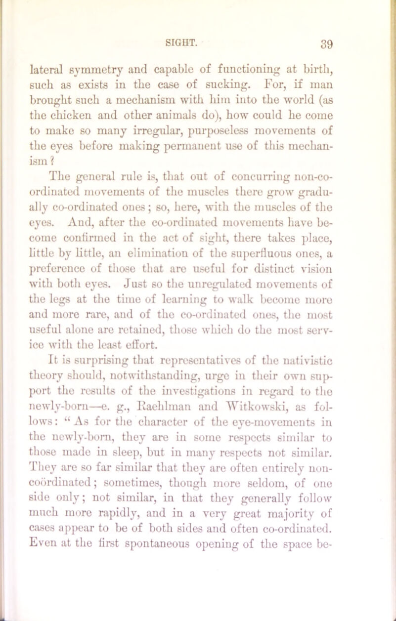 lateral symmetry and capable of functioning at birth, such as exists in the case of sucking. For, if man brought such a mechanism with him into the world (as the chicken and other animals do), how could he come to make so many irregular, purposeless movements of the eyes before making permanent use of this mechan- ism ? The general rule is, that out of concurring noil-co- ordinated movements of the muscles there grow gradu- ally co-ordinated ones; so, here, with the muscles of the eyes. And, after the co-ordinated movements have be- come continued in the act of sight, there takes place, little by little, an elimination of the superfluous ones, a preference of those that are useful for distinct vision with both eyes. Just so the unregulated movements of the legs at the time of learning to walk become more and more rare, and of the co-ordinated ones, the most useful alone are retained, those which do the most serv- ice with the least effort. It is surprising that representatives of the nativistic theory should, notwithstanding, urge in their own suj>- port the results of the investigations in regard to the newly-born—e. g., Kaehlman and Witkowski, as fol- lows: “As for the character of the eye-movements in the newly-born, they are in some respects similar to those made in sleep, but in many respects not similar. They are so far similar that they are often entirely non- cobrdinated; sometimes, though more seldom, of one side only; not similar, in that they generally follow much more rapidly, and in a very great majority of cases appear to be of both sides and often co-ordinated. Even at the first spontaneous opening of the space be-