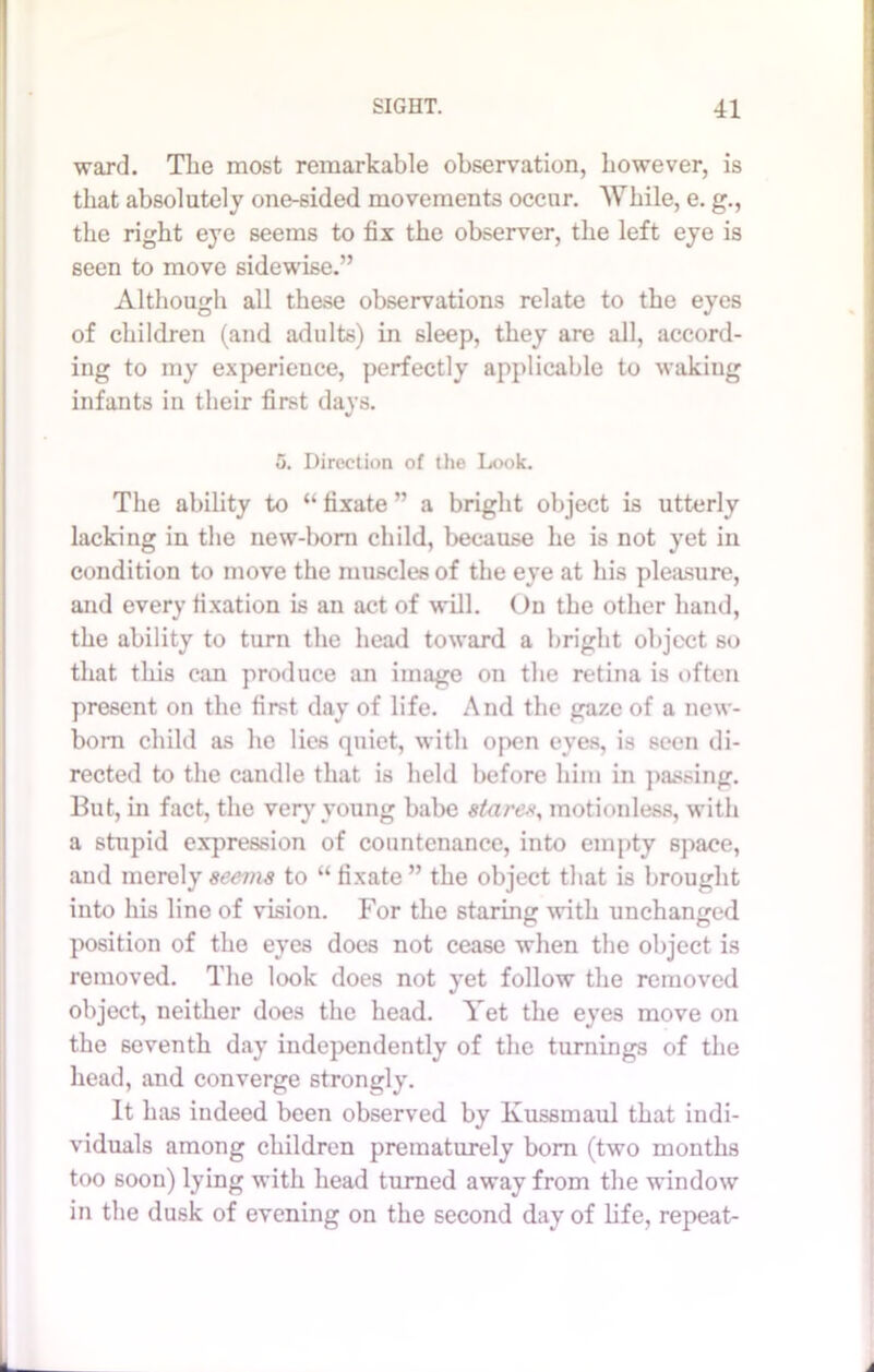 ward. The most remarkable observation, however, is that absolutely one-sided movements occur. While, e. g., the right eye seems to fix the observer, the left eye is seen to move sidewise.” Although all these observations relate to the eyes of children (and adults) in sleep, they are all, accord- ing to my experience, perfectly applicable to waking infants in their first days. 5. Direction of the Look. The ability to “ fixate ” a bright object is utterly lacking in the new-boni child, because he is not yet in condition to move the muscles of the eye at his pleasure, and every fixation is an act of will. On the other hand, the ability to turn the head toward a bright object so that this can produce an image on the retina is often present on the first day of life. And the gaze of a new- born child as he lies quiet, with open eyes, is seen di- rected to the candle that is held before him in passing. But, in fact, the very young babe stare*, motionless, with a stupid expression of countenance, into empty space, and merely seems to “fixate ” the object that is brought into his line of vision. For the staring with unchanged position of the eyes does not cease when the object is removed. The look does not yet follow the removed object, neither does the head. Yet the eyes move on the seventh day independently of the turnings of the head, and converge strongly. It has indeed been observed by Kussmaul that indi- viduals among children prematurely bom (two months too soon) lying with head turned away from the window in the dusk of evening on the second day of life, repeat-