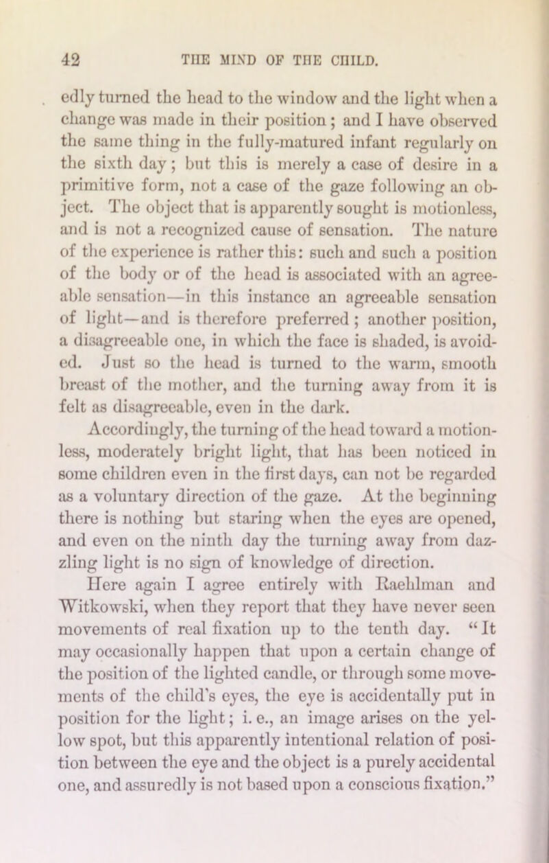 edly turned the head to the window and the light when a change was made in their position ; and I have observed the same thing in the fully-matured infant regularly on the sixth day; but this is merely a case of desire in a primitive form, not a case of the gaze following an ob- ject. The object that is apparently sought is motionless, and is not a recognized cause of sensation. The nature of the experience is rather this: such and such a position of the body or of the head is associated with an agree- able sensation—in this instance an agreeable sensation of light—and is therefore preferred ; another position, a disagreeable one, in which the face is shaded, is avoid- ed. Just so the head is turned to the warm, smooth breast of the mother, and the turning away from it is felt as disagreeable, even in the dark. Accordingly, the turning of the head toward a motion- less, moderately bright light, that has been noticed in some children even in the first days, can not be regarded as a voluntary direction of the gaze. At the beginning there is nothing but staring when the eyes are opened, and even on the ninth day the turning away from daz- zling light is no sign of knowledge of direction. ITere again I agree entirely with Raehlman and Witkowski, when they report that they have never seen movements of real fixation up to the tenth day. “ It may occasionally happen that upon a certain change of the position of the lighted candle, or through some move- ments of the child's eyes, the eye is accidentally put in position for the light; i. e., an image arises on the yel- low spot, but this apparently intentional relation of posi- tion between the eye and the object is a purely accidental one, and assuredly is not based upon a conscious fixation.”