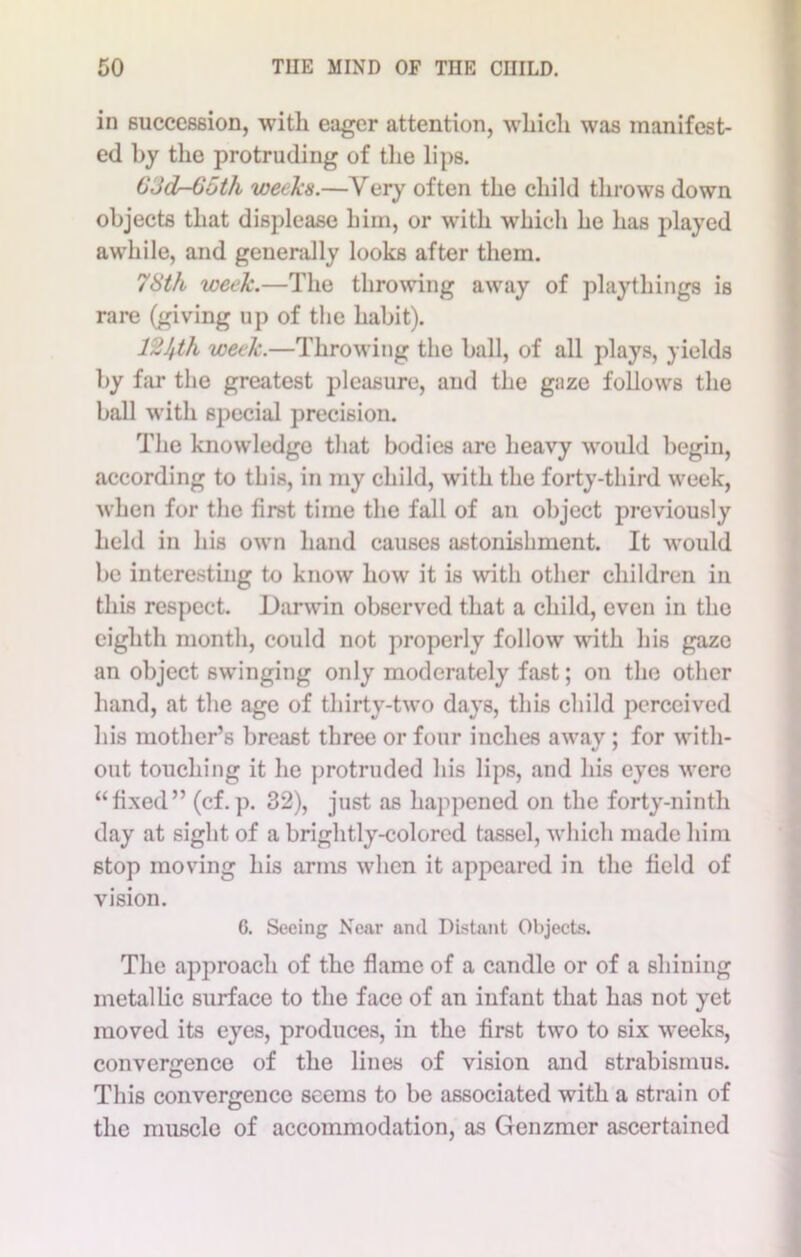 in succession, with eager attention, which was manifest- ed by the protruding of the lips. 63dr-65th weeks.—Very often the child throws down objects that displease him, or with which he has played awhile, and generally looks after them. 78th week.—The throwing away of playthings is rare (giving up of the habit). 12Jfth week.—Throwing the ball, of all plays, yields by far the greatest pleasure, and the gaze follows the ball with special precision. The knowledge that bodies are heavy would begin, according to this, in my child, with the forty-third week, when for the first time the fall of an object previously held in his own hand causes astonishment. It would be interesting to know how it is with other children in this respect. Darwin observed that a child, even in the eighth month, could not properly follow with his gaze an object swinging only moderately fast; on the other hand, at the age of thirty-two days, this child perceived his mother’s breast three or four inches away; for with- out touching it he protruded his lips, and his eyes were “fixed” (cf.p. 32), just as happened on the forty-ninth day at sight of a brightly-colored tassel, which made him stop moving his arms when it appeared in the field of vision. 6. Seeing Near and Distant Objects. The approach of the flame of a candle or of a shining metallic surface to the face of an infant that has not yet moved its eyes, produces, in the first two to six weeks, convergence of the lines of vision and strabismus. This convergence seems to be associated with a strain of the muscle of accommodation, as Genzmer ascertained