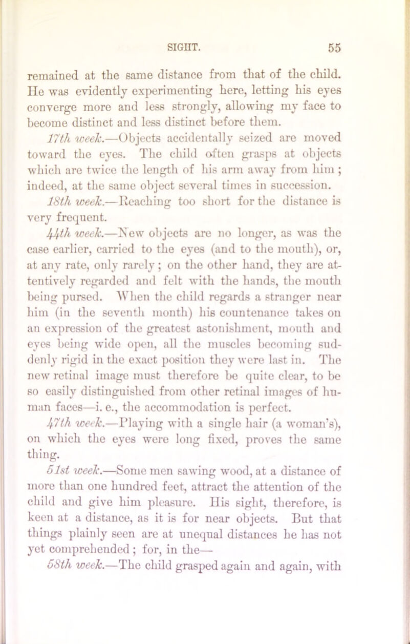remained at the same distance from that of the child. He was evidently experimenting here, letting his eyes converge more and less strongly, allowing my face to become distinct and less distinct before them. 17th week.—Objects accidentally seized are moved toward the eyes. The child often grasps at objects which are twice the length of his arm away from him ; indeed, at the same object several times in succession. ISth week.—Reaching too short for the distance is very frequent. week.—New objects are no longer, as was the case earlier, carried to the eyes (and to the mouth), or, at any rate, only rarely; on the other hand, they are at- tentively regarded and felt with the hands, the mouth being pursed. When the child regards a stranger near him (in the seventh month) his countenance takes on an expression of the greatest astonishment, mouth and eyes being wide open, all the muscles becoming sud- denly rigid in the exact position they were last in. The new retinal image must therefore be quite clear, to be so easily distinguished from other retinal images of hu- man faces—i. e., the accommodation is perfect. 47th we> k.—Playing with a single hair (a woman's), on which the eyes were long fixed, proves the same thing. 51st week.—Some men sawing wood, at a distance of more than one hundred feet, attract the attention of the child and give him pleasure. Ilis sight, therefore, is keen at a distance, as it is for near objects. But that things plainly 6een are at unequal distances he has not yet comprehended ; for, in the— 5Sth week.—The child grasped again and again, with