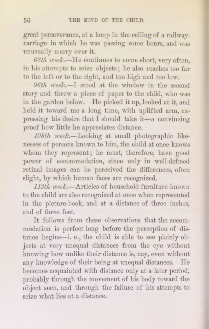 great perseverance, at a lamp in the ceiling of a railway- carriage in which he was passing some hours, and was unusually merry over it. 68th week.—lie continues to come short, very often, in his attempts to seize objects; he also reaches too far to the left or to the right, and too high and too low. 66th week.—I stood at the window in the second story and threw a piece of paper to the child, who was in the garden below. He picked it up, looked at it, and held it toward me a long time, with uplifted arm, ex- pressing his desire that I should take it—a convincing proof how little he appreciates distance. 108th week.—Looking at small photographic like- nesses of persons known to him, the child at once knows whom they represent; he must, therefore, have good power of accommodation, since only in well-defined retinal images can be perceived the differences, often slight, by which human faces are recognized. 113th week.—Articles of household furniture known to the child are also recognized at once when represented in the picture-book, and at a distance of three inches, and of three feet. It follows from these observations that the accom- modation is perfect long before the perception of dis- tance begins—i. e., the child is able to see plainly ob- jects at very nnefpial distances from the eye without knowing how unlike their distance is, nay, even without any knowledge of their being at unequal distances. lie becomes acquainted with distance only at a later period, probably through the movement of his body toward the object seen, and through the failure of his attempts to seize what lies at a distance.