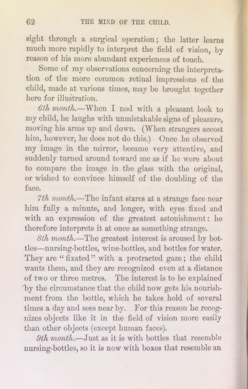 sight through a surgical operation; the latter learns much more rapidly to interpret the field of vision, by reason of his more abundant experiences of touch. Some of my observations concerning the interpreta- tion of the more common retinal impressions of the child, made at various times, may bo brought together here for illustration. 6 th month.—When I nod with a pleasant look to my child, he laughs with unmistakable signs of pleasure, moving his arms up and down. (When strangers accost him, however, he does not do this.) Once he observed my imago in the mirror, became very attentive, and suddenly turned around toward me as if he were about to compare the image in the glass with the original, or wished to convince himself of the doubling of the face. 7th month.—The infant stares at a strange face near him fully a minute, and longer, with eyes fixed and with an expression of the greatest astonishment: ho therefore interprets it at once as something strange. 8th month.—The greatest interest is aroused by bot- tles—nursing-bottles, wine-bottles, and bottles for water. They are “ fixated ” with a protracted gaze; the child wants them, and they are recognized even at a distance of two or three metres. The interest is to be explained Ty the circumstance that the child now gets his nourish- ment from the bottle, which he takes hold of several times a day and sees near by. For this reason he recog- nizes objects like it in the field of vision more easily than other objects (except human faces). 9th month.—Just as it is with bottles that resemble nursing-bottles, so it is now with boxes that resemble an