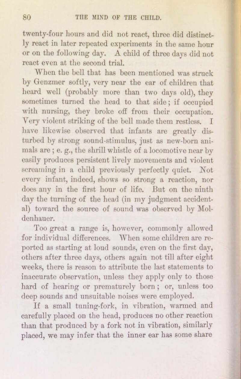 twenty-four hours and did not react, three did distinct- ly react in later repeated experiments in the same hour or on the following day. A child of three days did not react even at the second trial. When the bell that has been mentioned was struck by Genzmer softly, very near the ear of children that heard well (probably more than two days old), they sometimes turned the head to that side; if occupied with nursing, they broke off from their occupation. Very violent striking of the bell made them restless. I have likewise observed that infants are greatly dis- turbed by strong sound-stimulus, just as new-born ani- mals are ; e. g., the shrill whistle of a locomotive near by easily produces persistent lively movements and violent screaming in a child previously perfectly quiet. Not every infant, indeed, shows bo strong a reaction, nor does any in the first hour of life. But on the ninth day the turning of the head (in my judgment accident- al) toward the source of sound was observed by Mol- denhauer. Too great a range is, however, commonly allowed for individual differences. When some children arc re- ported as starting at loud sounds, even on the first day, others after three days, others again not till after eight weeks, there is reason to attribute the last statements to inaccurate observation, unless they .apply only to those hard of hearing or prematurely born ; or, unless too deep sounds and unsuitable noises were employed. If a small tuning-fork, in vibration, warmed and carefully placed on the head, produces no other reaction than that produced by a fork not in vibration, similarly placed, we may infer that the inner ear has some share