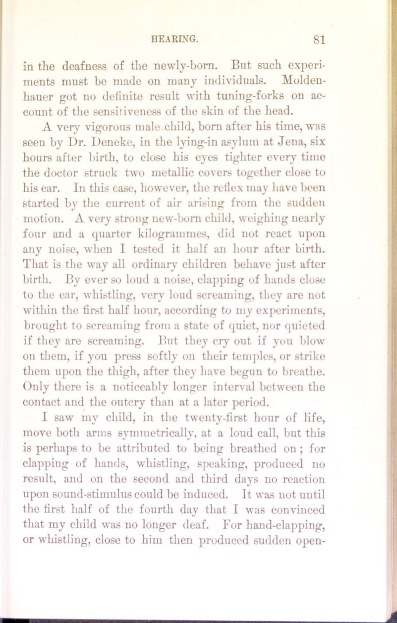 in the deafness of the newly-born. But such experi- ments must be made on many individuals. Molden- hauer got no definite result with tuning-forks on ac- count of the sensitiveness of the skin of the head. A very vigorous male child, born after his time, was seeu by Dr. Deneke, in the lying-in asylum at Jena, six hours after birth, to close his eyes tighter every time the doctor struck two metallic covers together close to his ear. In this case, however, the rellex may have been started by the current of air arising from the sudden motion. A very strong new-boni child, weighing nearly four and a quarter kilogrammes, did not react upon any noise, when I tested it half an hour after birth. That is the way all ordinary children behave just after birth. By ever so loud a noise, clapping of hands close to the ear, whistling, very loud screaming, they are not within the first half hour, according to my experiments, brought to screaming from a state of quiet, nor quieted if they are screaming. But they cry out if you blow on them, if you press softly on their temples, or strike them upon the thigh, after they have begun to breathe. Only there is a noticeably longer interval between the contact and the outcry than at a later period. I saw mv child, in the twentv-first hour of life, move both arms symmetrically, at a loud call, but this is perhaps to be attributed to being breathed on ; for clapping of hands, whistling, speaking, produced no result, and on the second and third days no reaction upon sound-stimulus could be induced. It was not until the first half of the fourth day that I was convinced that my child was no longer deaf. For hand-clapping, or whistling, close to him then produced sudden open-