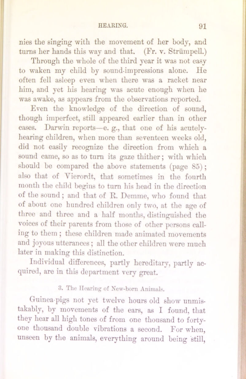 nies the singing with the movement of her body, and turns her hands this way and that. (Fr. v. Striimpell.) Through the whole of the third year it was not easy to waken my child by sound-impressions alone. lie often fell asleep even when there was a racket near him, and yet his hearing was acute enough when he was awake, as appears from the observations reported. Even the knowledge of the direction of sound, though imperfect, still appeared earlier than in other cases. Darwin reports—e. g., that one of his acutely- hearing children, when more than seventeen weeks old, did not easily recognize the direction from which a sound came, so as to turn its gaze thither; with which should be compared the above statements (page 85); also that of Vierordt, that sometimes in the fourth month the child begins to turn his head in the direction of the sound ; and that of R. Demme, who found that of about one hundred children only two, at the age of three and three and a half months, distinguished the voices of their parents from those of other persons call- ing to them ; these children made animated movements and joyous utterances ; all the other children were much later in making this distinction. Individual differences, partly hereditarv, partlv ac- quired, are in this department very great. 3. The Hearing of New-born Animals. Guinea-pigs not yet twelve hours old show unmis- takably, by movements of the ears, as I found, that they hear all high tones of from one thousand to forty- one thousand double vibrations a second. For when, unseen by the animals, everything around being still,