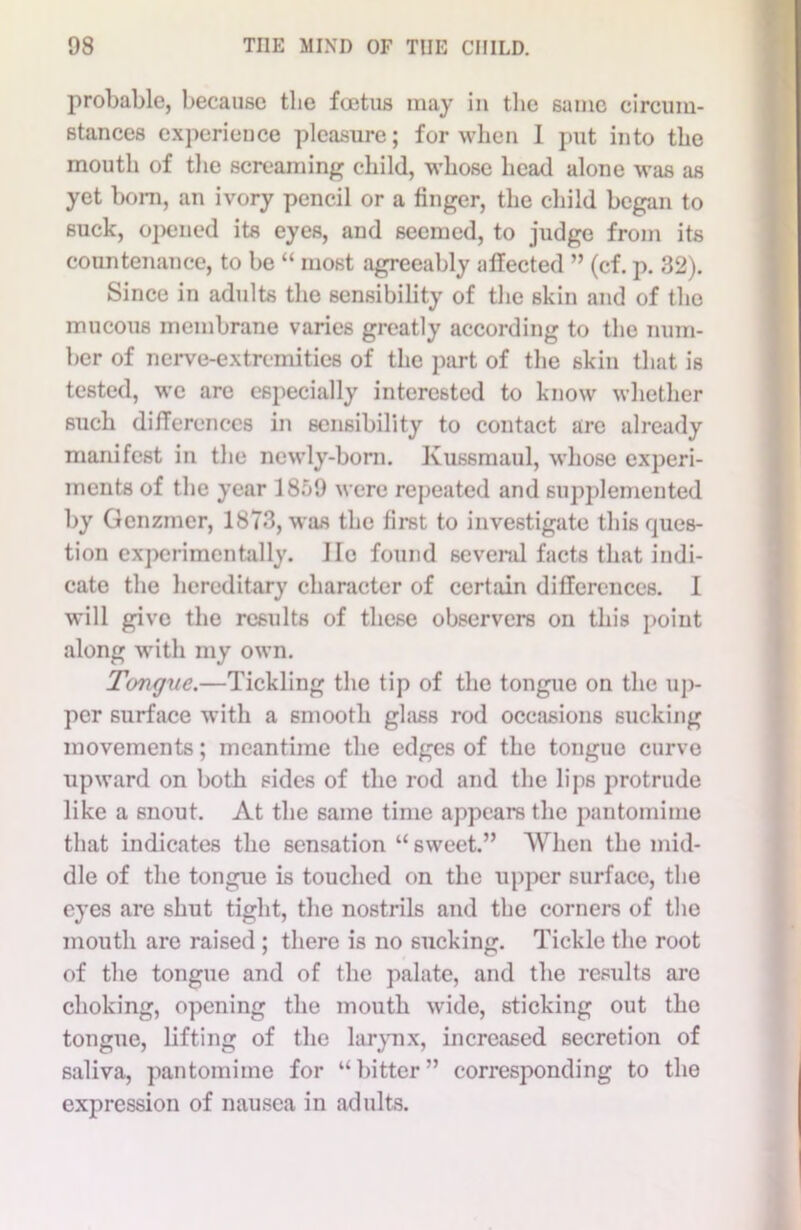 probable, because the foetus may in the same circum- stances experience pleasure; for when I put into the mouth of the screaming child, whose head alone was as yet born, an ivory pencil or a finger, the child began to suck, opened its eyes, and seemed, to judge from its countenance, to be “ most agreeably affected ” (cf. p. 32). Since in adults the sensibility of the skin and of the mucous membrane varies greatly according to the num- ber of nerve-extremities of the part of the skin that is tested, we are especially interested to know whether such differences in sensibility to contact are already manifest in the newly-born. Kussmaul, whose experi- ments of the year 1859 were repeated and supplemented by Genzmer, 1873, was the first to investigate this ques- tion experimentally, lie found several facts that indi- cate the hereditary character of certain differences. I will give the results of these observers on this point along with my own. Tongue.—Tickling the tip of the tongue on the up- per surface with a smooth glass rod occasions sucking movements; meantime the edges of the tongue curve upward on both sides of the rod and the lips protrude like a snout. At the same time appears the pantomime that indicates the sensation “ sweet.” When the mid- dle of the tongue is touched on the upper surface, the eyes are shut tight, the nostrils and the corners of the mouth are raised ; there is no sucking. Tickle the root of the tongue and of the palate, and the results are choking, opening the mouth wide, sticking out the tongue, lifting of the larynx, increased secretion of saliva, pantomime for “bitter” corresponding to the expression of nausea in adults.