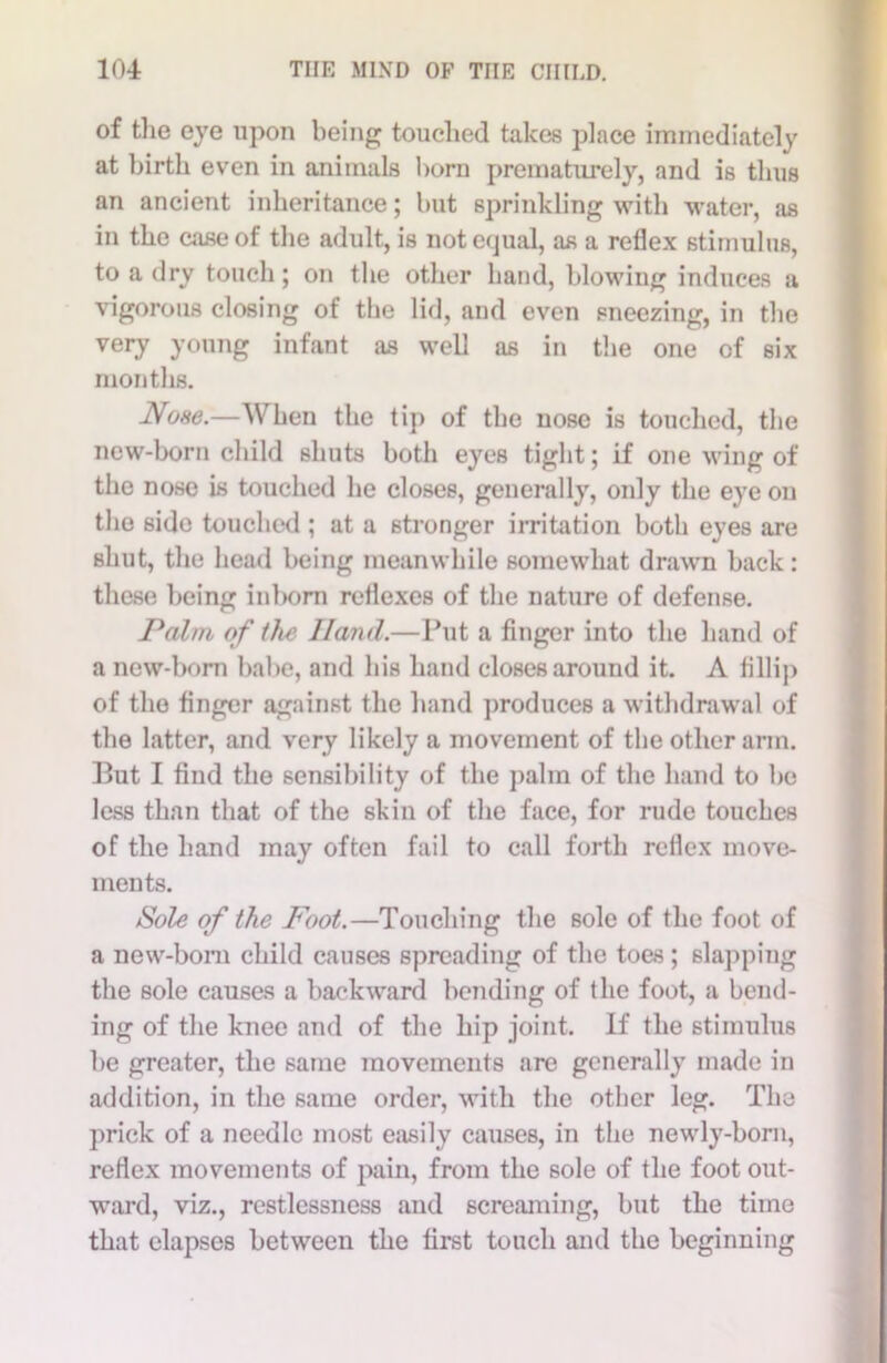 of the eye upon being touched takes place immediately at birth even in animals horn prematurely, and is thus an ancient inheritance; but sprinkling with water, as in the case of the adult, is not equal, as a reflex stimulus, to a dry touch; on the other hand, blowing induces a vigorous closing of the lid, and even sneezing, in the very young infant as well as in the one of six months. None.—When the tip of the nose is touched, the new-born child shuts both eyes tight; if one wing of the nose is touched he closes, generally, only the eye on the side touched ; at a stronger irritation both eyes are shut, the head being meanwhile somewhat drawn back: these being inborn reflexes of the nature of defense. Palm of the Hand.—Put a finger into the hand of a new-born babe, and his hand closes around it. A fillip of the finger against the hand produces a withdrawal of the latter, and very likely a movement of the other arm. But I find the sensibility of the palm of the hand to be less than that of the skin of the face, for rude touches of the hand may often fail to call forth reflex move- ments. Sole of the Foot.—Touching the sole of the foot of a new-boni child causes spreading of the toes ; slapping the sole causes a backward bending of the foot, a bend- ing of the knee and of the hip joint. If the stimulus be greater, the same movements are generally made in addition, in the same order, with the other leg. The prick of a needle most easily causes, in the newly-born, reflex movements of pain, from the sole of the foot out- ward, viz., restlessness and screaming, but the time that elapses between the first touch and the beginning