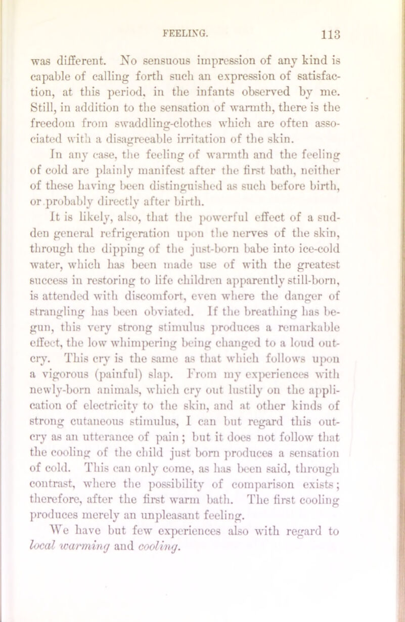 was different. No sensuous impression of any kind is capable of calling forth such an expression of satisfac- tion, at this period, in the infants observed by me. Still, in addition to the sensation of warmth, there is the freedom from swaddling-clothes which are often asso- ciated with a disagreeable irritation of the skin. In any ease, the feeling of warmth and the feeling of cold are plainly manifest after the first bath, neither of these having been distinguished as such before birth, or probably directly after birth. It is likely, also, that the powerful effect of a sud- den general refrigeration upon the nerves of the skin, through the dipping of the just-born babe into ice-cold water, which has been made use of with the greatest success in restoring to life children apparently still-born, is attended with discomfort, even where the danger of strangling has been obviated. If the breathing has be- gun, this very strong stimulus produces a remarkable effect, the low whimpering being changed to a loud out- cry. This cry is the same as that which follows upon a vigorous (painful) slap. From my experiences with newly-born animals, which cry out lustily on the appli- cation of electricity to the skin, and at other kinds of strong cutaneous stimulus, I can but regard this out- cry as an utterance of pain ; but it does not follow that the cooling of the child just bom produces a sensation of cold. This can only come, as has been said, through contrast, where the possibility of comparison exists; therefore, after the first warm bath. The first cooling produces merely an unpleasant feeling. We have but few experiences also with regard to local icanniny and cooling.