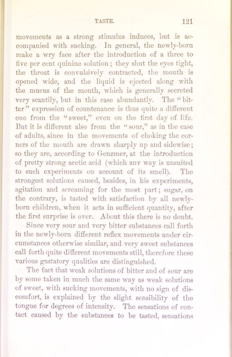 movements as a strong stimulus induces, but is ac- companied with sucking. In general, the newly-born make a wry face after the introduction of a three to live per cent quinine solution; they shut the eyes tight, the throat is convulsively contracted, the mouth is opened wide, and the liquid is ejected along with the mucus of the mouth, which is generally secreted very scantily, but in this case abundantly. The “ bit- ter” expression of countenance is thus quite a different one from the “sweet,” even on the first day of life. But it is different also from the “ sour,” as in the case of adults, since in the movements of choking the cor- ners of the mouth are drawn sharply up and sidewise; so they are, according to Genzmer, at the introduction of pretty strong acetic acid (which anv way is unsuited to such experiments on account of its smell). The strongest solutions caused, besides, in his experiments, agitation and screaming for the most part; sugar, on the contrary, is tasted with satisfaction by all newly- born children, when it acts in sufficient quantity, after the first surprise is over. About this there is no doubt. Since very sour and very bitter substances call forth in the newly-born different reflex movements under cir- cumstances otherwise similar, and very sweet substances call forth quite different movements still, therefore these various gustatory qualities are distinguished. The fact that weak solutions of bitter and of sour are by some taken in much the same way as weak solutions of sweet, with sucking movements, with no sign of dis- comfort, is explained by the slight sensibility of the tongue for degrees of intensity. The sensations of con- tact caused by the substances to be tasted, sensations