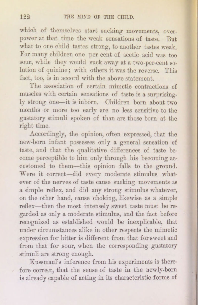 which of themselves start sucking movements, over- power at that time the weak sensations of taste. But what to one child tastes strong, to another tastes weak. For many children one per cent of acetic acid was too sour, while they would suck away at a two-per-cent so- lution of quinine; with others it was the reverse. This fact, too, is in accord with the above statement. The association of certain mimetic contractions of muscles with certain sensations of taste is a surprising- ly strong one—it is inborn. Children born about two months or more too early are no less sensitive to the gustatory stimuli spoken of than are those born at the right time. Accordingly, the opinion, often expressed, that the new-born infant possesses only a general sensation of taste, and that the qualitative differences of taste be- come perceptible to him only through his becoming ac- customed to them—this opinion falls to the ground. Were it correct—did every moderate stimulus what- ever of the nerves of taste cause sucking movements as a simple reflex, and did any strong stimulus whatever, on the other hand, cause choking, likewise as a simple reflex—then the most intensely sweet taste must be re- garded as only a moderate stimulus, and the fact before recognized as established would be inexplicable, that under circumstances alike in other respects the mimetic expression for bitter is different from that for sweet and from that for sour, when the corresponding gustatory stimuli are strong enough. Kussmaul’s inference from his experiments is there- fore correct, that the sense of taste in the newly-born is already capable of acting in its characteristic forms of