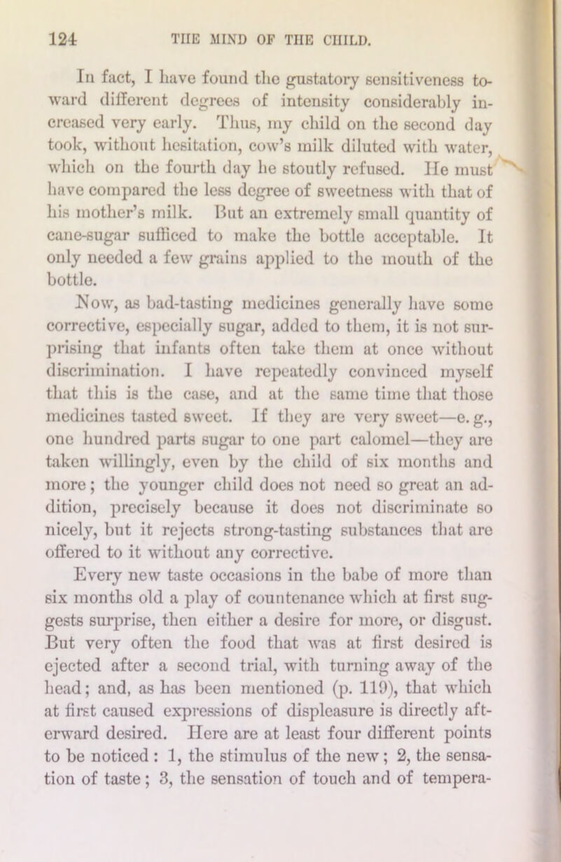 In fact, I have found the gustatory sensitiveness to- ward different degrees of intensity considerably in- creased very early. Thus, my child on the second day took, without hesitation, cow’s milk diluted with water, which on the fourth day he stoutly refused. He must have compared the less degree of sweetness with that of his mother’s milk. But an extremely small quantity of cane-sugar sufficed to make the bottle acceptable. It only needed a few grains applied to the mouth of the bottle. Now, as bad-tasting medicines generally have some corrective, especially sugar, added to them, it is not sur- prising that infants often take them at once without discrimination. I have repeatedly convinced myself that this is the case, and at the same time that those medicines tasted sweet. If they are very sweet—e. g., one hundred parts sugar to one part calomel—they are taken willingly, even by the child of six months and more ; the younger child does not need so great an ad- dition, precisely because it does not discriminate so nicely, but it rejects strong-tasting substances that are offered to it without any corrective. Every new taste occasions in the babe of more than six months old a play of countenance which at first sug- gests surprise, then either a desire for more, or disgust. But very often the food that was at first desired is ejected after a second trial, with turning away of the head; and, as has been mentioned (p. 119), that which at first caused expressions of displeasure is directly aft- erward desired. Here are at least four different points to be noticed : 1, the stimulus of the new; 2, the sensa- tion of taste; 3, the sensation of touch and of tempera-