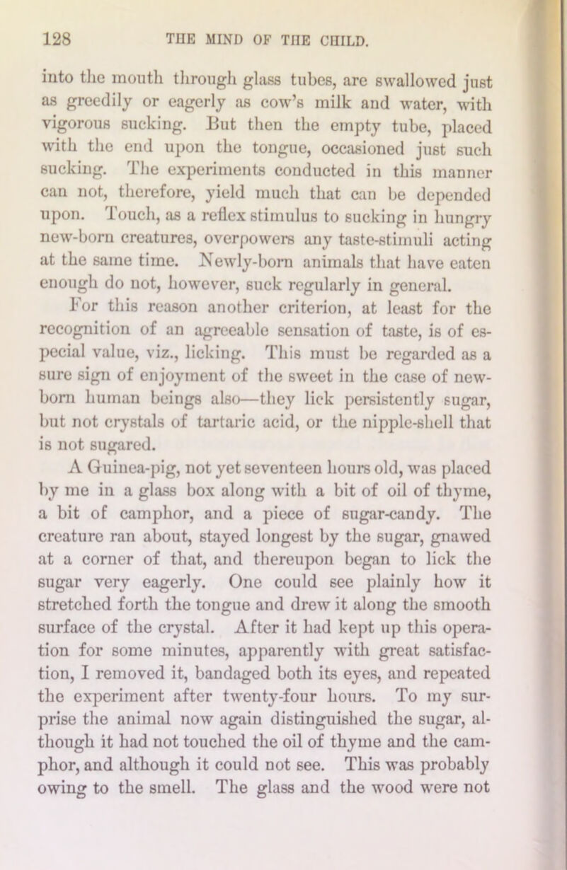 into the mouth through glass tubes, are swallowed just as greedily or eagerly as cow’s milk and water, with vigorous sucking. But then the empty tube, placed with the end upon the tongue, occasioned just such sucking. The experiments conducted in this manner can not, therefore, yield much that can be depended upon. Touch, as a reflex stimulus to sucking in hungry new-born creatures, overpowers any taste-stimuli acting at the same time. Newly-born animals that have eaten enough do not, however, suck regularly in general. For this reason another criterion, at least for the recognition of an agreeable sensation of taste, is of es- pecial value, viz., licking. This must be regarded as a sure sign of enjoyment of the sweet in the case of new- born human beings also—they lick persistently sugar, but not crystals of tartaric acid, or the nipple-shell that is not sugared. A Guinea-pig, not yet seventeen hours old, was placed by me in a glass box along with a bit of oil of thyme, a bit of camphor, and a piece of sugar-candy. The creature ran about, stayed longest by the sugar, gnawed at a corner of that, and thereupon began to lick the sugar very eagerly. One could see plainly how it stretched forth the tongue and drew it along the smooth surface of the crystal. After it had kept up this opera- tion for some minutes, apparently with great satisfac- tion, I removed it, bandaged both its eyes, and repeated the experiment after twenty-four hours. To my sur- prise the animal now again distinguished the sugar, al- though it had not touched the oil of thyme and the cam- phor, and although it could not see. This was probably owing to the smell. The glass and the wood were not