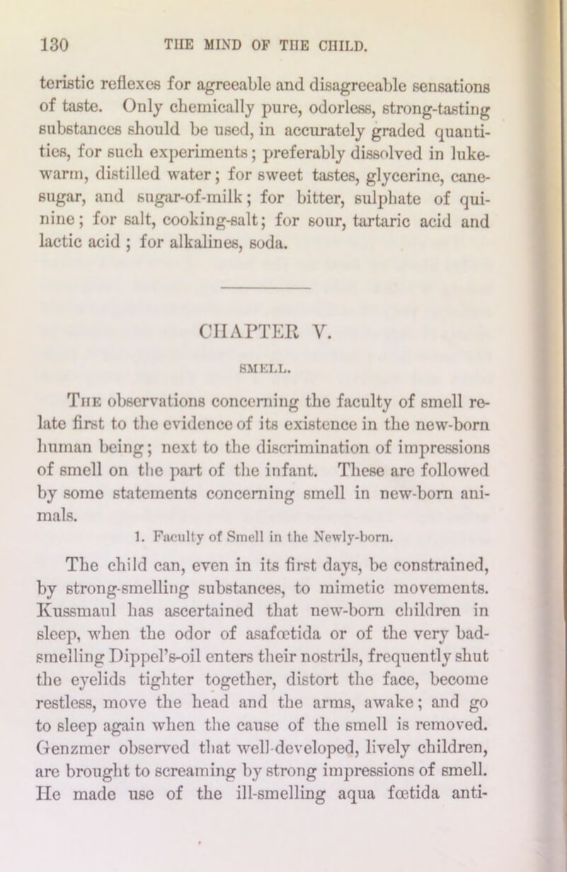 teristic reflexes for agreeable and disagreeable sensations of taste. Only chemically pure, odorless, strong-tasting substances should be used, in accurately graded quanti- ties, for such experiments; preferably dissolved in luke- warm, distilled water; for sweet tastes, glycerine, cane- sugar, and sugar-of-milk; for bitter, sulphate of qui- nine; for salt, cooking-salt; for sour, tartaric acid and lactic acid ; for alkalines, soda. CHAPTER Y. SMELL. The observations concerning the faculty of smell re- late first to the evidence of its existence in the new-born human being; next to the discrimination of impressions of smell on the part of the infant. These are followed by some statements concerning smell in new-born ani- mals. 1. Faculty of Smell in the Newly-born. The child can, even in its first days, be constrained, by strong-smelling substances, to mimetic movements. Kussmaul has ascertained that new-born children in sleep, when the odor of asafoetida or of the very bad- smelling Dippel’s-oil enters their nostrils, frequently shut the eyelids tighter together, distort the face, become restless, move the head and the arms, awake; and go to sleep again when the cause of the smell is removed. Genziner observed that well developed, lively children, arc brought to screaming by strong impressions of smell. He made use of the ill-smelling aqua foetida anti-