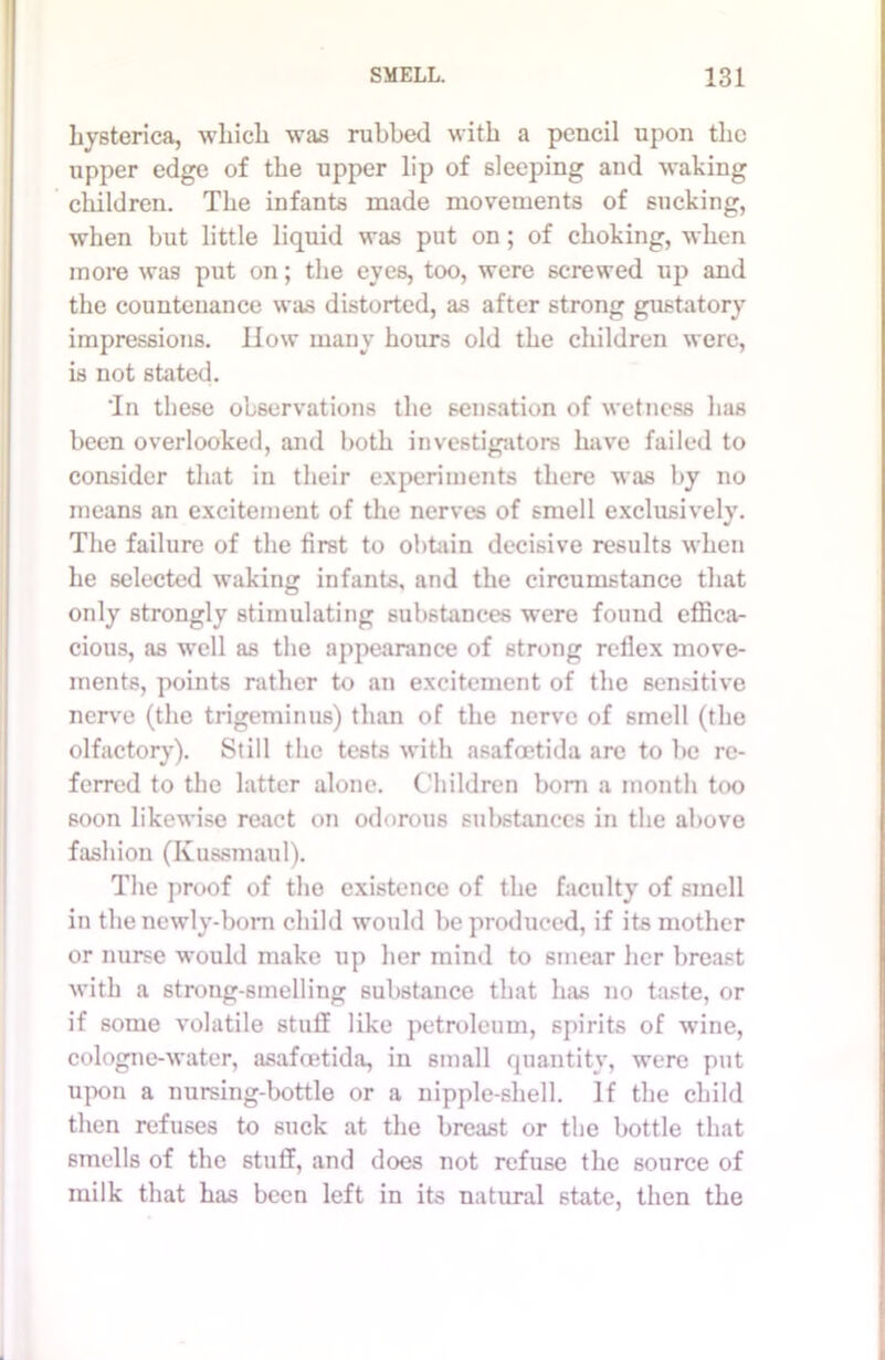 hysterica, which was rubbed with a pencil upon the upper edge of the upper lip of sleeping and waking children. The infants made movements of sucking, when but little liquid was put on; of choking, when more was put on; the eyes, too, were screwed up and the countenance was distorted, as after strong gustatory impressions. How many hours old the children were, is not stated. Tn these observations the sensation of wetness has been overlooked, and both investigators have failed to consider that in their experiments there was by no means an excitement of the nerves of smell exclusively. The failure of the first to obtain decisive results when he selected waking infants, and the circumstance that only strongly stimulating substances were found effica- cious, as well as the appearance of strong reflex move- ments, points rather to an excitement of the sensitive nerve (the trigeminus) than of the nerve of smell (the olfactory). Still the tests with asafoetida are to be re- ferred to the latter alone. Children bom a month too soon likewise react on odorous substances in the above fashion (Kussmaul). The proof of the existence of the faculty of smell in the newly-born child would be produced, if its mother or nurse would make up her mind to smear her breast with a strong-smelling substance that has no taste, or if some volatile stuff like petroleum, spirits of wine, cologne-water, asafoetida, in small quantity, were put upon a nursing-bottle or a nipple-shell. If the child then refuses to suck at the breast or the bottle that smells of the stuff, and does not refuse the source of milk that has been left in its natural state, then the