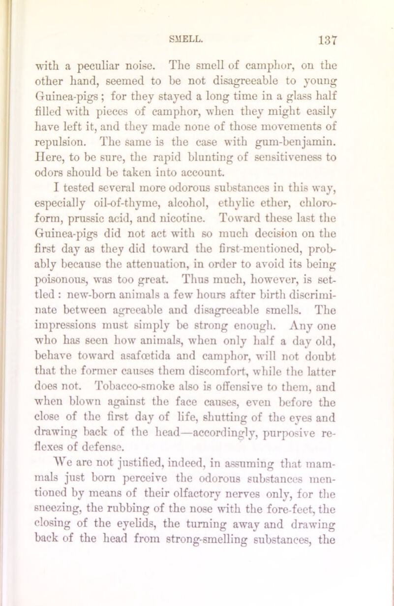 with, a peculiar noise. The smell of camphor, on the other hand, seemed to be not disagreeable to young Guinea-pigs; for they stayed a long time in a glass half filled with pieces of camphor, when they might easily have left it, and they made none of those movements of repulsion. The same is the case with gum-benjamin. Here, to be sure, the rapid blunting of sensitiveness to odors should be taken into account. I tested several more odorous substances in this way, especially oil-of-thyme, alcohol, ethylic ether, chloro- form, prussic acid, and nicotine. Toward these last the Guinea-pigs did not act with so much decision on the first day as they did toward the first-mentioned, prob- ably because the attenuation, in order to avoid its being poisonous, was too great. Thus much, however, is set- tled : new-born animals a few hours after birth discrimi- nate between agreeable and disagreeable smells. The impressions must simply be strong enough. Any one who has seen how animals, when only half a day old, behave toward asafoetida and camphor, will not doubt that the former causes them discomfort, while the latter does not. Tobacco-smoke also is offensive to them, and when blown against the face causes, even before the close of the first day of life, shutting of the eyes and drawing back of the head—accordingly, purposive re- flexes of defense. AVe arc not justified, indeed, in assuming that mam- mals just born perceive the odorous substances men- tioned by means of their olfactory nerves only, for the sneezing, the rubbing of the nose with the fore-feet, the closing of the eyelids, the turning away and drawing back of the head from strong-smelling substances, the