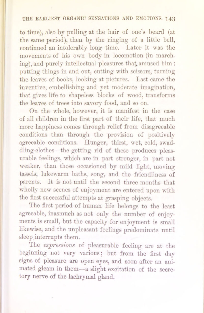 to time), also by pulling at the hair of one's beard (at the same period), then by the ringing of a little bell, continued an intolerably long time. Later it was the movements of liis own body in locomotion (in march- ing), and purely intellectual pleasures that amused him: putting things in and out, cutting with scissors, turning the leaves of books, looking at pictures. Last came the inventive, embellishing and yet moderate imagination, that gives life to shapeless blocks of wood, transforms the leaves of trees into savory food, and so on. On the whole, however, it is manifest in the case of all children in the first part of their life, that much more happiness comes through relief from disagreeable conditions than through the provision of positively agreeable conditions. Hunger, thirst, wet, cold, swad- dling-clothes—the getting rid of these produces pleas- urable feelings, which are in part stronger, in part not weaker, than those occasioned by mild light, moving tassels, lukewarm baths, song, and the friendliness of parents. It is not until the second three months that wholly new scenes of enjoyment are entered upon with the first successful attempts at grasping objects. The first period of human life belongs to the least agreeable, inasmuch as not only the number of enjoy- ments is small, but the capacity for enjoyment is small likewise, and the unpleasant feelings predominate until sleep interrupts them. The expressions of pleasurable feeling are at the beginning not very various; but from the first day signs of pleasure are open eyes, and soon after an ani- mated gleam in them—a slight excitation of the secre- tory nerve of the lachrymal gland.