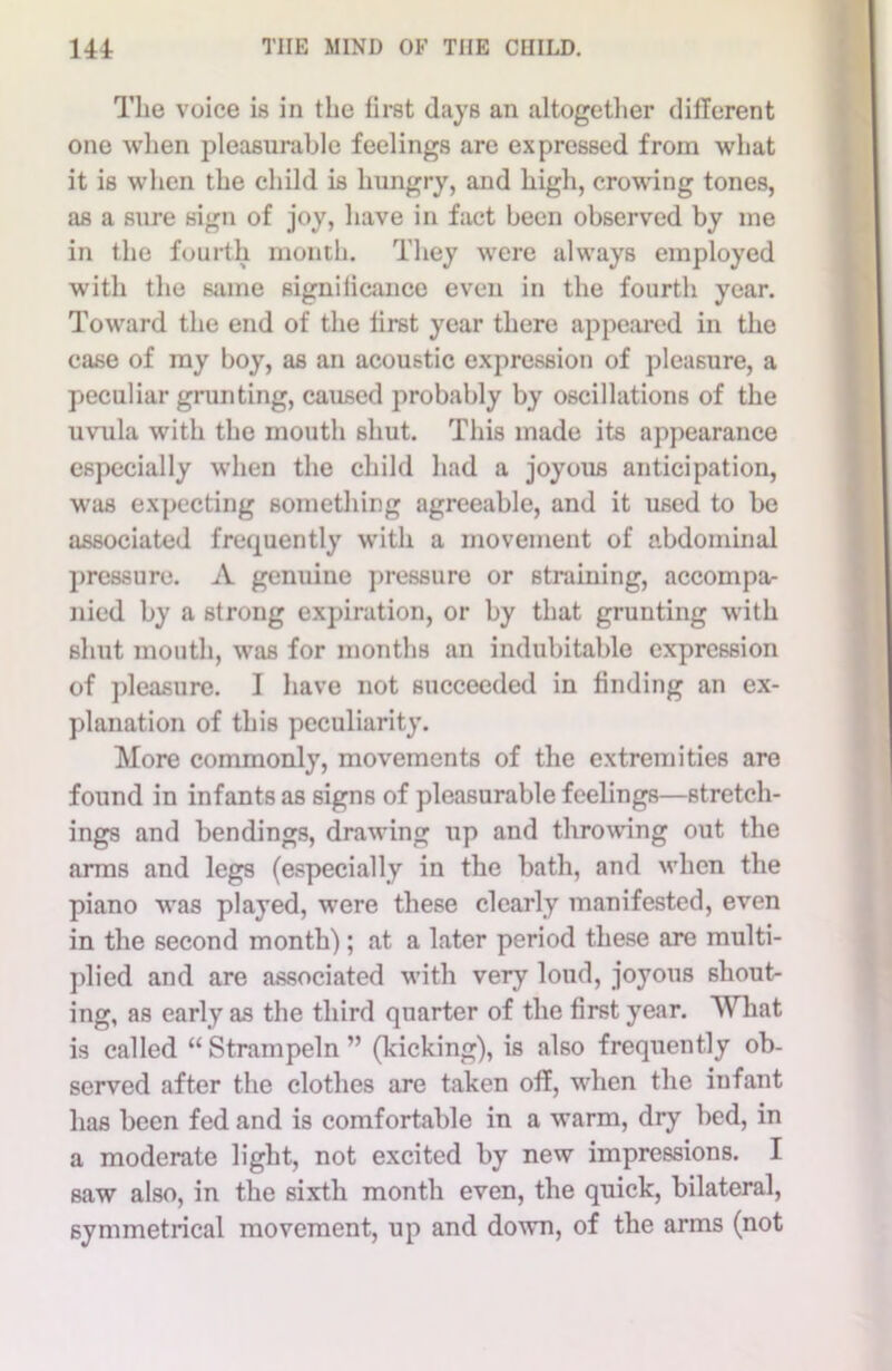 The voice is in the first (lays an altogether different one when pleasurable feelings are expressed from what it is when the child is hungry, and high, crowing tones, as a sure sign of joy, have in fact been observed by me in the fourth month. They were always employed with the same signiiicance even in the fourth year. Toward the end of the first year there appeared in the case of ray boy, as an acoustic expression of pleasure, a peculiar grunting, caused probably by oscillations of the uvula with the mouth shut. This made its appearance especially when the child had a joyous anticipation, was expecting something agreeable, and it used to be associated frequently with a movement of abdominal pressure. A genuine pressure or straining, accompa- nied by a strong expiration, or by that grunting with shut mouth, was for months an indubitable expression of pleasure. I have not succeeded in finding an ex- planation of this peculiarity. More commonly, movements of the extremities are found in infants as signs of pleasurable feelings—stretch- ings and bendings, drawing up and throwing out the arms and legs (especially in the bath, and when the piano was played, were these clearly manifested, even in the second month); at a later period these are multi- plied and are associated with very loud, joyous shout- ing, as early as the third quarter of the first year. What is called “Strampeln” (kicking), is also frequently ob- served after the clothes are taken off, when the infant has been fed and is comfortable in a warm, dry bed, in a moderate light, not excited by new impressions. I saw also, in the sixth month even, the quick, bilateral, symmetrical movement, up and down, of the arms (not