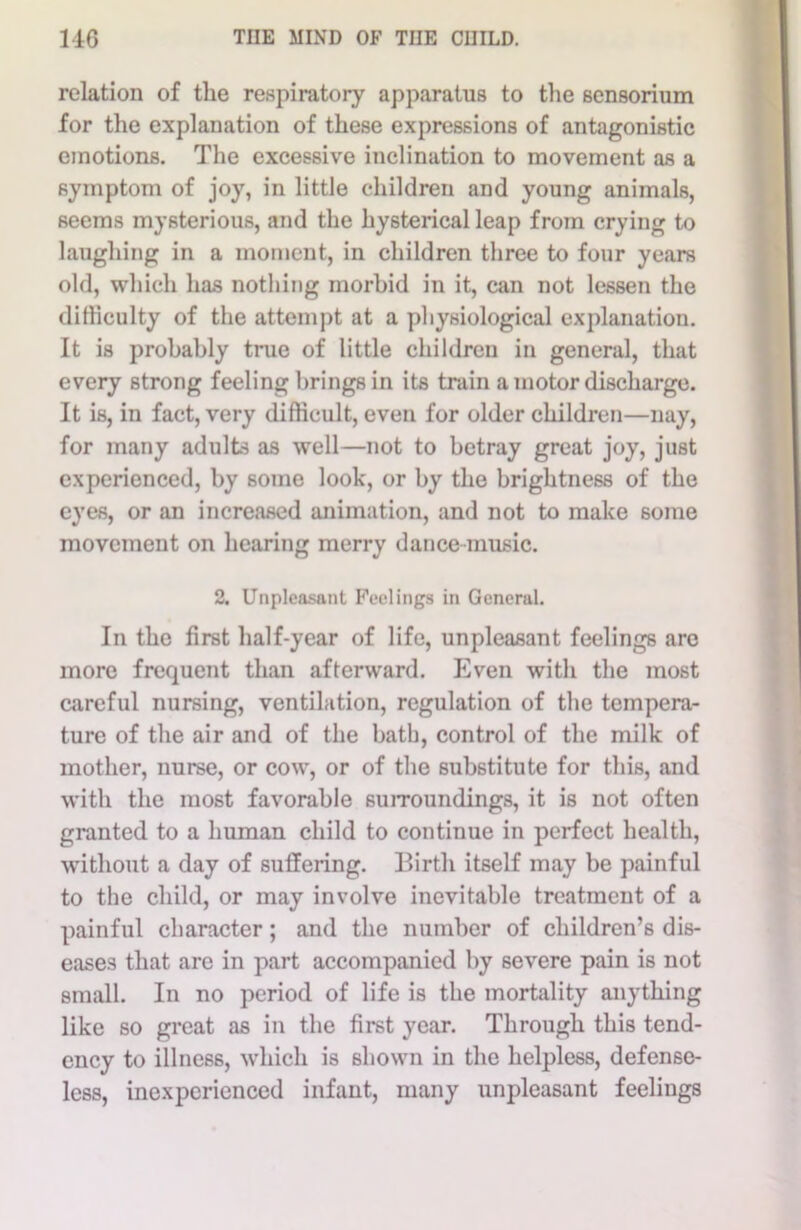 relation of the respiratory apparatus to the sensorium for the explanation of these expressions of antagonistic emotions. The excessive inclination to movement as a symptom of joy, in little children and young animals, seems mysterious, and the hysterical leap from crying to laughing in a moment, in children three to four years old, which has nothing morbid in it, can not lessen the difficulty of the attempt at a physiological explanation. It is probably true of little children in general, that every strong feeling brings in its train a motor discharge. It is, in fact, very difficult, even for older children—nay, for many adults as well—not to betray great joy, just experienced, by some look, or by the brightness of the eyes, or an increased animation, and not to make some movement on hearing merry dance-music. 2. Unpleasant Feelings in General. In the first half-year of life, unpleasant feelings are more frequent than afterward. Even with the most careful nursing, ventilation, regulation of the tempera- ture of the air and of the bath, control of the milk of mother, nurse, or cow, or of the substitute for this, and with the most favorable surroundings, it is not often granted to a human child to continue in perfect health, without a day of suffering. Birth itself may be painful to the child, or may involve inevitable treatment of a painful character; and the number of children’s dis- eases that are in part accompanied by severe pain is not small. In no period of life is the mortality anything like so great as in the first year. Through this tend- ency to illness, which is shown in the helpless, defense- less, inexperienced infant, many unpleasant feelings