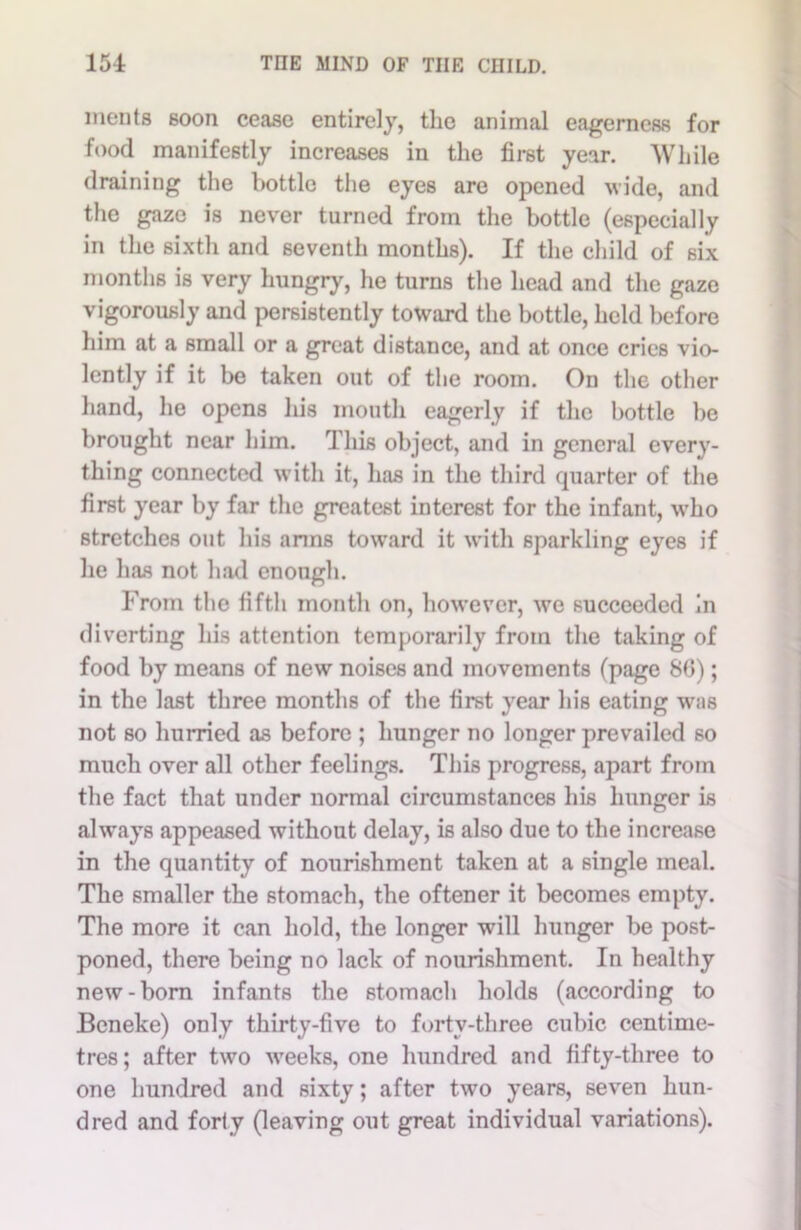 ments soon cease entirely, the animal eagerness for food manifestly increases in the first year. While draining the bottle the eyes are opened wide, and the gaze is never turned from the bottle (especially in the sixth and seventh months). If the child of six months is very hungry, he turns the head and the gaze vigorously and persistently toward the bottle, held before him at a small or a great distance, and at once cries vio- lently if it be taken out of the room. On the other hand, he opens his mouth eagerly if the bottle be brought near him. This object, and in general every- thing connected with it, has in the third quarter of the first year by far the greatest interest for the infant, who stretches out his arms toward it with sparkling eyes if he has not had enough. From the fifth month on, however, we succeeded in diverting his attention temporarily from the taking of food by means of new noises and movements (page 86); in the last three months of the first year his eating w;is not so hurried as before ; hunger no longer prevailed so much over all other feelings. This progress, apart from the fact that under normal circumstances his hunger is always appeased without delay, is also due to the increase in the quantity of nourishment taken at a single meal. The smaller the stomach, the oftener it becomes empty. The more it can hold, the longer will hunger be post- poned, there being no lack of nourishment. In healthy new-born infants the 6tomach holds (according to Beneke) only thirty-five to forty-three cubic centime- tres ; after two weeks, one hundred and fifty-three to one hundred and sixty; after two years, seven hun- dred and forty (leaving out great individual variations).