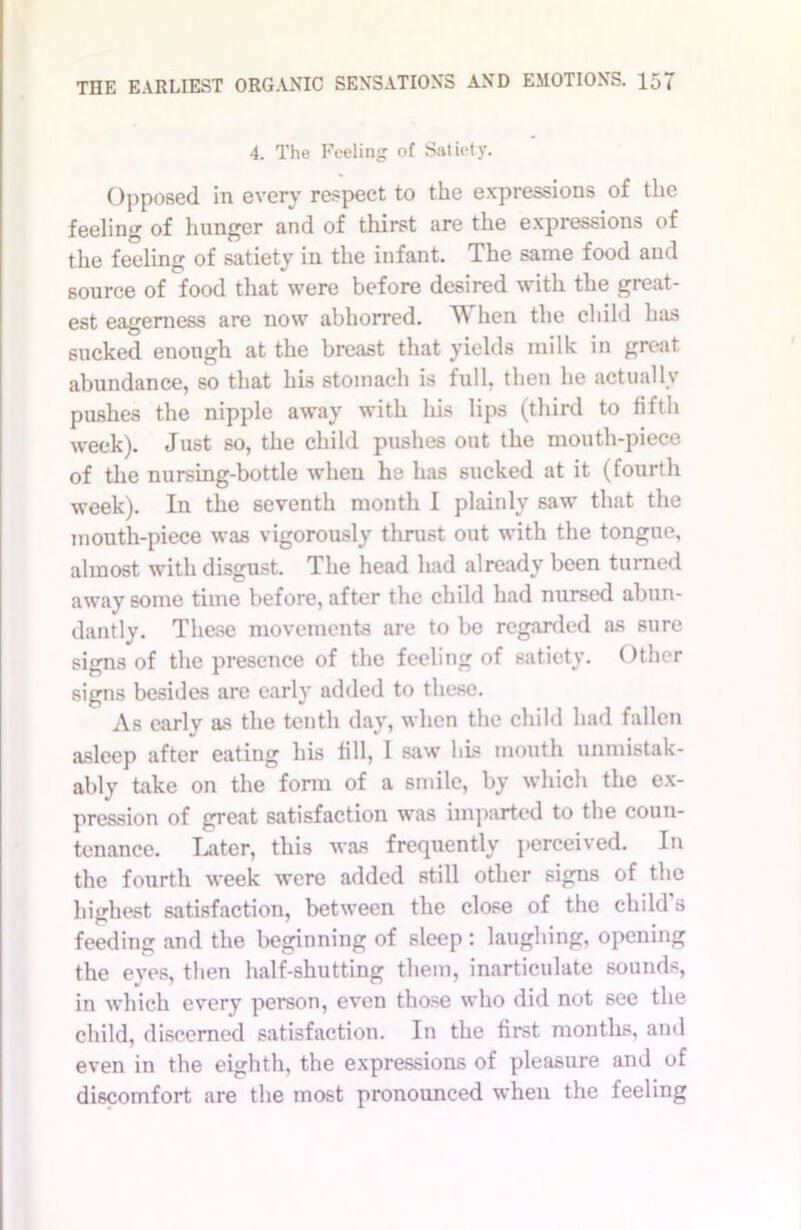 4. The Feeling of Satiety. Opposed in every respect to the expressions of the feeling of hunger and of thirst are the expressions of the feeling of satiety in the infant. The same food and source of food that were before desired with the great- est eagerness are now abhorred. Ii\ hen the child has sucked enough at the breast that yields milk in great abundance, so that his stomach is full, then he actually pushes the nipple away with his lips (third to fifth week). Just so, the child pushes out the mouth-piece of the nursing-bottle when he has sucked at it (fourth week). In the seventh month I plainly saw that the mouth-piece was vigorously thrust out with the tongue, almost with disgust. The head had already been turned away some time before, after the child had nursed abun- dantly. These movements are to be regarded as sure signs of the presence of the feeling of satiety. Other signs besides are early added to these. As early as the tenth day, when the child had fallen asleep after eating his fill, 1 saw bis mouth unmistak- ably take on the form of a smile, by which the ex- pression of great satisfaction was imparted to the coun- tenance. Later, this was frequently perceived. In the fourth week were added still other signs of the highest satisfaction, between the close of the child s feeding and the beginning of sleep: laughing, opening the eyes, then half-shutting them, inarticulate sounds, in which every person, even those who did not see the child, discerned satisfaction. In the first months, and even in the eighth, the expressions of pleasure and of discomfort are the most pronounced when the feeling