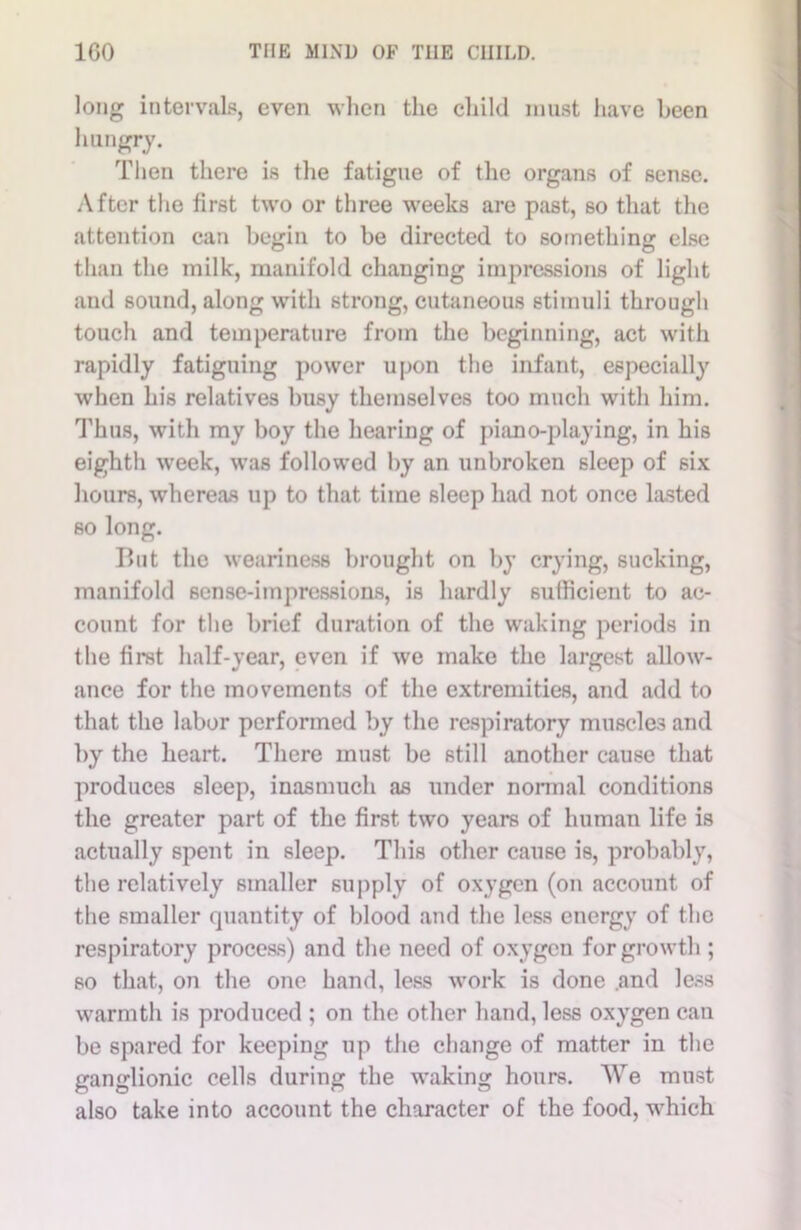 long intervals, even when the child must have been hungry. Then there is the fatigue of the organs of sense. After the first two or three weeks are past, so that the attention can begin to be directed to something else than the milk, manifold changing impressions of light and sound, along with strong, cutaneous stimuli through touch and temperature from the beginning, act with rapidly fatiguing power upon the infant, especially when his relatives busy themselves too much with him. Thus, with my boy the hearing of piano-playing, in his eighth week, was followed by an unbroken sleep of six hours, whereas up to that time sleep had not once lasted so long. But the weariness brought on by crying, sucking, manifold sense-impressions, is hardly sufficient to ac- count for the brief duration of the waking periods in the first half-year, even if we make the largest allow- ance for the movements of the extremities, and add to that the labor performed by the respiratory muscles and by the heart. There must be still another cause that produces sleep, inasmuch as under normal conditions the greater part of the first, two years of human life is actually spent in sleep. This other cause is, probably, the relatively smaller supply of oxygen (on account of the smaller quantity of blood and the less energy of the respiratory process) and the need of oxygen for growth ; so that, on the one hand, less work is done .and less warmth is produced ; on the other hand, less oxygen can be spared for keeping up the change of matter in the ganglionic cells during the waking hours. We must also take into account the character of the food, which