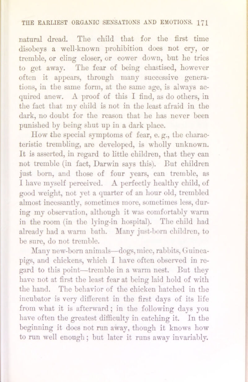 natural dread. The child that for the first time disobeys a well-known prohibition does not cry, or tremble, or cling closer, or cower down, but he tries to get away. The fear of being chastised, however often it appears, through many successive genera- tions, in the same form, at the same age, is always ac- quired anew. A proof of this I find, as do others, in the fact that my child is not in the least afraid in the dark, no doubt for the reason that he has never been punished by being shut up in a dark place. flow the special symptoms of fear, e. g., the charac- teristic trembling, are developed, is wholly unknown. It is asserted, in regard to little children, that they can not tremble (in fact, Darwin says this). But children just born, and those of four years, can tremble, as I have myself perceived. A perfectly healthy child, of good weight, not yet a quarter of an hour old, trembled almost incessantly, sometimes more, sometimes less, (lur- ing my observation, although it was comfortably warm in the room (in the lying-in hospital). The child had already had a warm bath. Many just-born children, to be sure, do not tremble. Many new-born animals—dogs, mice, rabbits, Guinea- pigs, and chickens, which I have often observed in re- gard to this point—tremble in a warm nest. But they have not at first the least fear at being laid hold of with the hand. The behavior of the chicken hatched in the incubator is very different in the first days of its life from what it is afterward; in the following days you have often the greatest difficulty in catching it. In the beginning it does not run away, though it knows how to run well enough ; but later it runs away invariably.