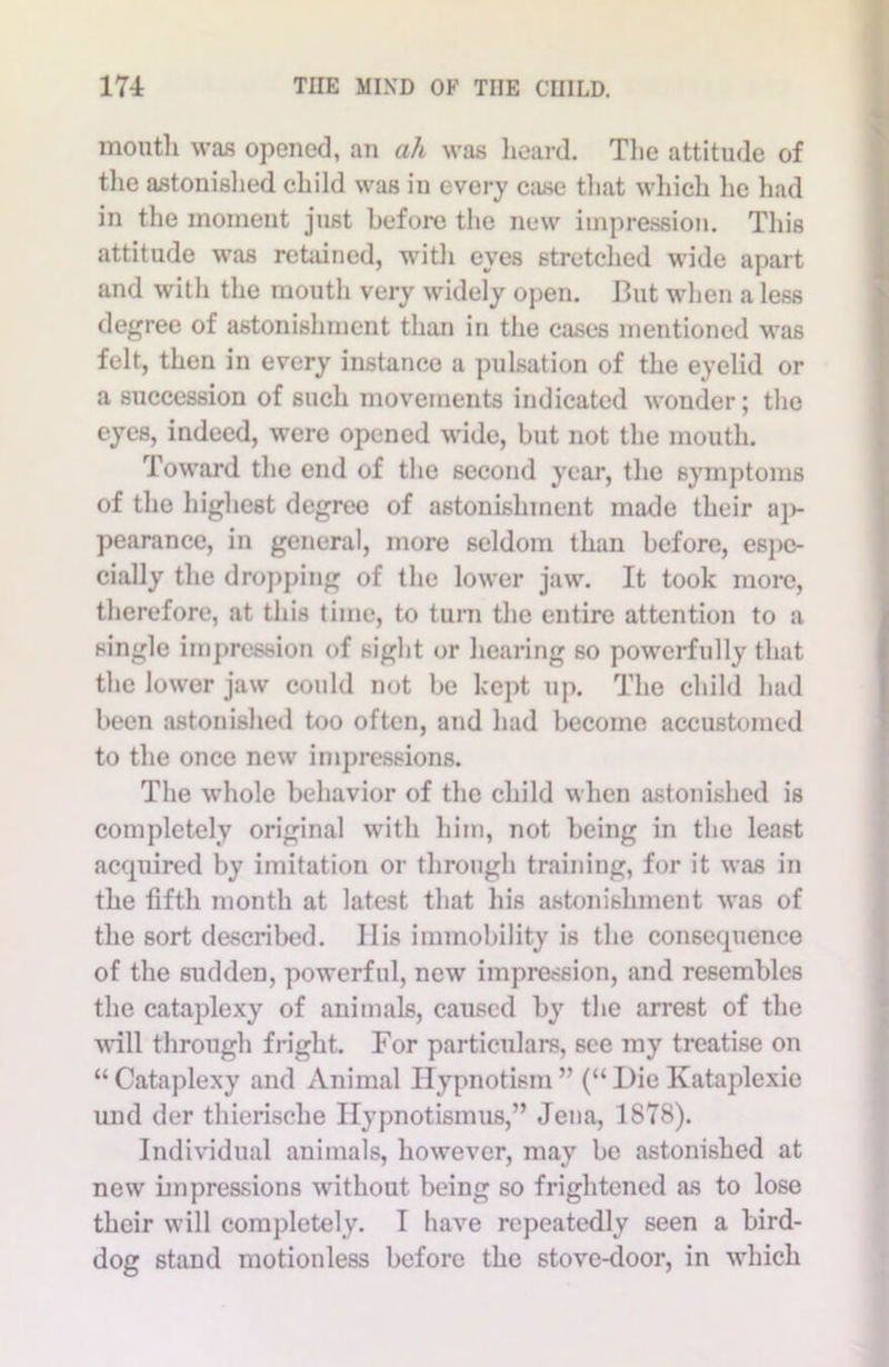 mouth was opened, an ah was heard. The attitude of the astonished child was in every case that which he had in the moment just before the new impression. This attitude was retained, with eyes stretched wide apart and with the mouth very widely open. But when a less degree of astonishment than in the cases mentioned was felt, then in every instance a pulsation of the eyelid or a succession of such movements indicated wonder; the eyes, indeed, were opened wide, but not the mouth. Toward the end of the second year, the symptoms of the highest degree of astonishment made their ap- pearance, in general, more seldom than before, espe- cially the dropping of the lower jaw. It took more, therefore, at this time, to turn the entire attention to a single impression of sight or hearing so powerfully that the lower jaw could not be kept up. The child had been astonished too often, and had become accustomed to the once new impressions. The whole behavior of the child when astonished is completely original with him, not being in the least acquired by imitation or through training, for it was in the fifth month at latest that his astonishment was of the sort described. 11 is immobility is the consequence of the sudden, powerful, new impression, and resembles the cataplexy of animals, caused by the arrest of the will through fright. For particulars, see my treatise on “Cataplexy and Animal Hypnotism” (“ Die Kataplexie und der thierische Ilypnotismus,” Jena, 1878). Individual animals, however, may be astonished at new impressions without being so frightened as to lose their will completely. I have repeatedly seen a bird- dog stand motionless before the stove-door, in which