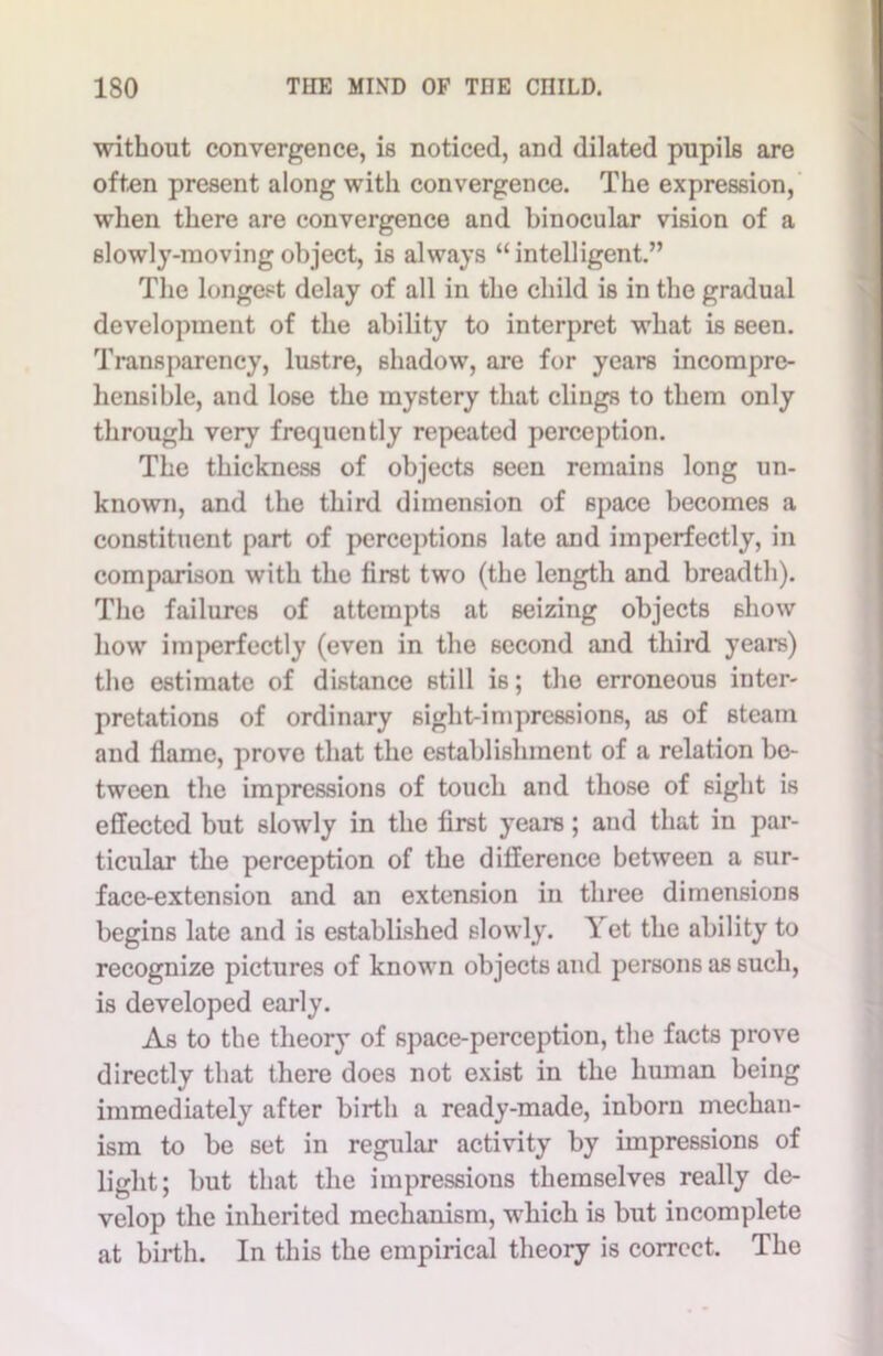 without convergence, is noticed, and dilated pupils are often present along with convergence. The expression, when there are convergence and binocular vision of a slowly-moving object, is always “intelligent.” The longest delay of all in the child is in the gradual development of the ability to interpret what is seen. Transparency, lustre, shadow, are for years incompre- hensible, and lose the mystery that clings to them only through very frequently repeated perception. The thickness of objects seen remains long un- known, and the third dimension of space becomes a constituent part of perceptions late and imperfectly, in comparison with the first two (the length and breadth). The failures of attempts at seizing objects show how imperfectly (even in the second and third years) the estimate of distance still is; the erroneous inter- pretations of ordinary sight-impressions, as of steam and flame, prove that the establishment of a relation be- tween the impressions of touch and those of sight is effected but slowly in the first years; and that in par- ticular the perception of the difference between a sur- face-extension and an extension in three dimensions begins late and is established slowly. Yet the ability to recognize pictures of known objects and persons as such, is developed early. As to the theory of space-perception, the facts prove directly that there does not exist in the human being immediately after birth a ready-made, inborn mechan- ism to be set in regular activity by impressions of light; but that the impressions themselves really de- velop the inherited mechanism, which is but incomplete at birth. In this the empirical theory is correct. The