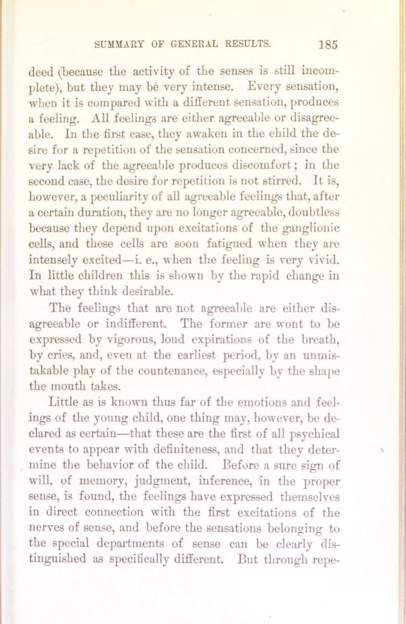 deed (because the activity of the senses is still incom- plete), but they may be very intense. Every sensation, when it is compared with a different sensation, produces a feeling. All feelings are either agreeable or disagree- able. In the first case, they awaken in the child the de- sire for a repetition of the sensation concerned, since the very lack of the agreeable produces discomfort; in the second case, the desire for repetition is not stirred. It is, however, a peculiarity of all agreeable feelings that, after a certain duration, they are no longer agreeable, doubtless because they depend upon excitations of the ganglionic cells, and these cells are soon fatigued when they are intensely excited—i. e., when the feeling is very vivid. In little children this is shown by the rapid change in what they think desirable. The feelings that are not agreeable are either dis- agreeable or indifferent. The former are wont to be expressed by vigorous, loud expirations of the breath, by cries, and, even at the earliest period, by an unmis- takable play of the countenance, especially by the shape the mouth takes. Little as is known thus far of the emotions and feel- ings of the young child, one thing may, however, be de- clared as certain—that these are the first of all psychical events to appear with definiteness, and that they deter- mine the behavior of the child. Before a sure sign of will, of memory, judgment, inference, in the proper sense, is found, the feelings have expressed themselves in direct connection with the first excitations of the nerves of sense, and before the sensations belon^im to the special departments of sense can be clearly dis- tinguished as specifically different. But through repe-