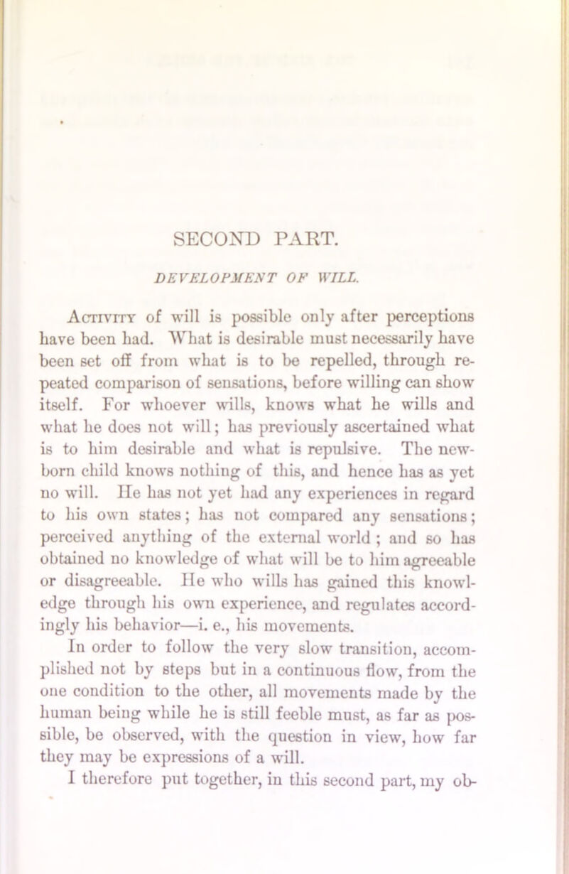 SECOND PART. DEVELOPMENT OF WILL. Activity of will is possible only after perceptions Lave been had. What is desirable must necessarily have been set off from what is to be repelled, through re- peated comparison of sensations, before willing can show itself. For whoever wills, knows what he wills and what he does not will; has previously ascertained what is to him desirable and what is repulsive. The new- born child knows nothing of this, and hence has as yet no will. lie has not yet had any experiences in regard to his own states; has not compared any sensations; perceived anything of the external world ; and so has obtained no knowledge of what will be to him agreeable or disagreeable. lie who wills has gained this knowl- edge through his own experience, and regulates accord- ingly his behavior—i. e., his movements. In order to follow the very slow transition, accom- plished not by steps but in a continuous flow, from the one condition to the other, all movements made by the human being while he is still feeble must, as far as pos- sible, be observed, with the question in view, how far they may be expressions of a will. I therefore put together, in this second part, my ob-