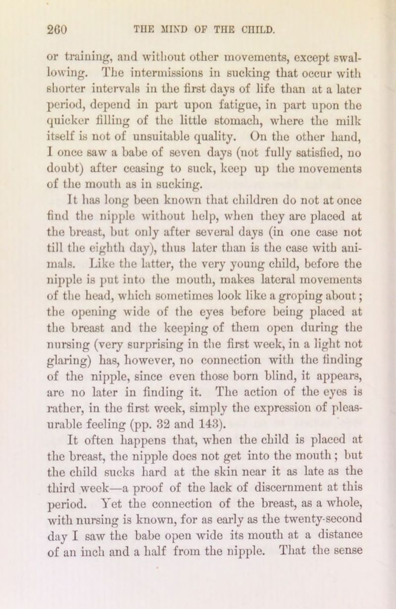or training, and without other movements, except swal- lowing. The intermissions in sucking that occur with shorter intervals in the first days of life than at a later period, depend in part upon fatigue, in part upon the quicker filling of the little stomach, where the milk itself is not of unsuitable quality. On the other hand, I once saw a babe of seven days (not fully satisfied, no doubt) after ceasing to suck, keep up the movements of the mouth as in sucking. It has long been known that children do not at once find the nipple without help, when they are placed at the breast, but only after several days (in one case not till the eighth day), thus later than is the case with ani- mals. Like the latter, the very young child, before the nipple is put into the mouth, makes lateral movements of the head, which sometimes look like a groping about; the opening wide of the eyes before being placed at the breast and the keeping of them open during the nursing (very surprising in the first week, in a light not glaring) has, however, no connection with the finding of the nipple, since even those born blind, it appears, are no later in finding it. The action of the eyes is rather, in the first week, simply the expression of pleas- urable feeling (pp. 32 and 143). It often happens that, when the child is placed at the breast, the nipple does not get into the mouth; but the child sucks hard at the skin near it as late as the third week—a proof of the lack of discernment at this period. Yet the connection of the breast, as a whole, with nursing is known, for as early as the twenty-second day I saw the babe open wide its mouth at a distance of an inch and a half from the nipple. That the sense