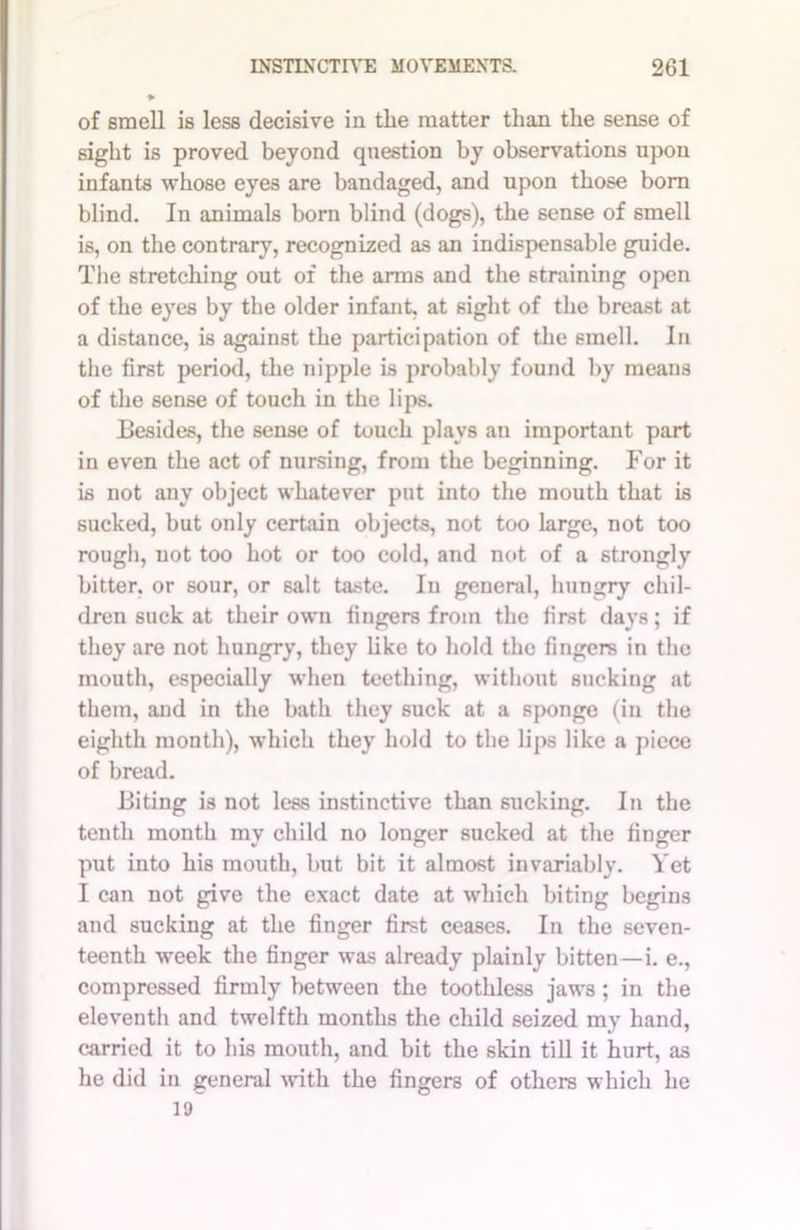 of smell is less decisive in the matter than the sense of sight is proved beyond question by observations upon infants whose eyes are bandaged, and upon those born blind. In animals born blind (dogs), the sense of smell is, on the contrary, recognized as an indispensable guide. The stretching out of the anus and the straining open of the eyes by the older infant, at sight of the breast at a distance, is against the participation of the smell. In the first period, the nipple is probably found by means of the sense of touch in the lips. Besides, the sense of touch plays an important part in even the act of nursing, from the beginning. For it is not any object whatever put into the mouth that is sucked, but only certain objects, not too large, not too rough, uot too hot or too cold, and not of a strongly bitter, or sour, or salt taste. In general, hungry chil- dren suck at their own fingers from the lirst days; if they are not hungry, they like to hold the fingers in the mouth, especially when teething, without sucking at them, and in the bath they suck at a sponge (in the eighth month), which they hold to the lips like a piece of bread. Biting is not less instinctive than sucking. In the tenth month my child no longer sucked at the finger put into his mouth, but bit it almost invariably. Yet I can not give the exact date at which biting begins and sucking at the finger first ceases. In the seven- teenth week the finger was already plainly bitten—i. e., compressed firmly between the toothless jaws ; in the eleventh and twelfth months the child seized my hand, carried it to his mouth, and bit the skin till it hurt, as he did in general with the fingers of others which he 19