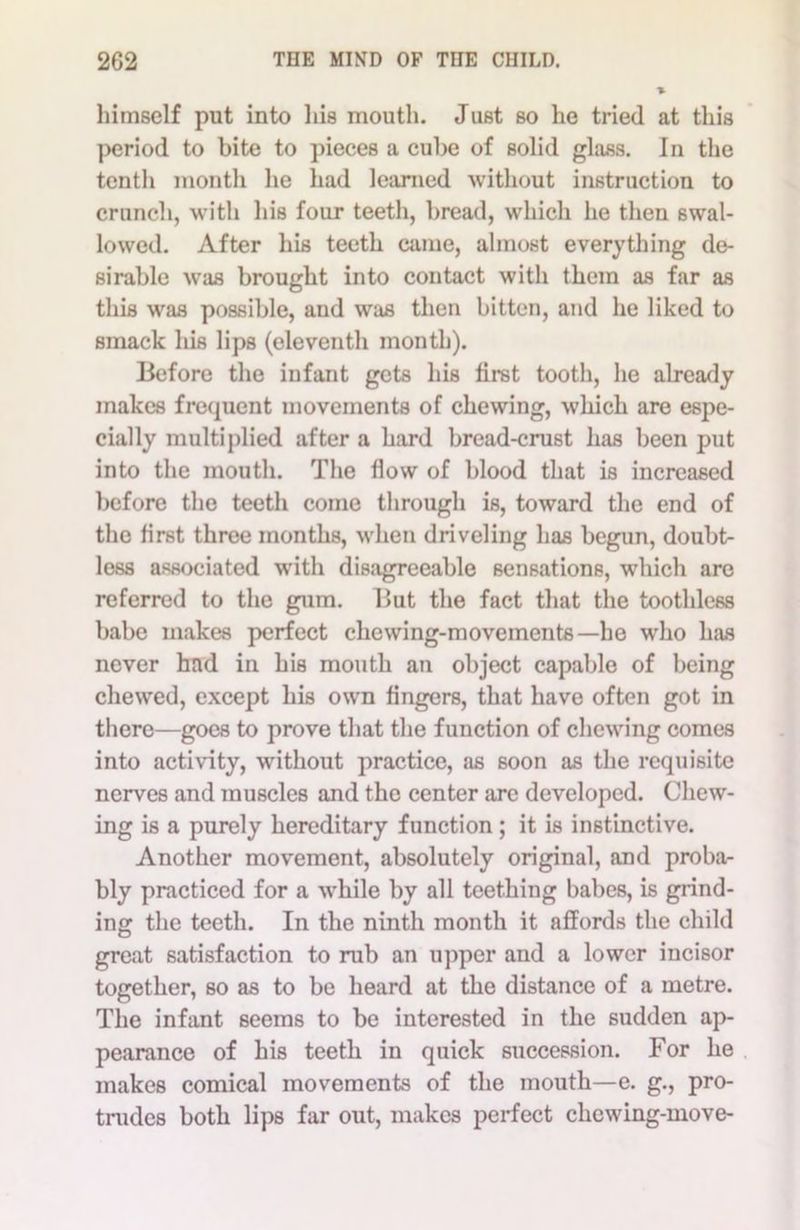 himself put into his mouth. Just so he tried at this period to bite to pieces a cube of solid glass. In the tenth month he had learned without instruction to crunch, with his four teeth, bread, which he then swal- lowed. After his teeth came, almost everything de- sirable was brought into contact with them as far as this was possible, and was then bitten, and he liked to smack his lips (eleventh month). Before the infant gets his first tooth, he already makes frequent movements of chewing, which are espe- cially multiplied after a hard bread-crust has been put into the mouth. The flow of blood that is increased before the teeth come through is, toward the end of the first three months, when driveling has begun, doubt- less associated with disagreeable sensations, which are referred to the gum. But the fact that the toothless babe makes perfect chewing-movements—he who has never hud in his mouth an object capable of being chewed, except his own fingers, that have often got in there—goes to prove that the function of chewing comes into activity, without practice, as soon as the requisite nerves and muscles and the center are developed. Chew- ing is a purely hereditary function; it is instinctive. Another movement, absolutely original, and proba- bly practiced for a while by all teething babes, is grind- ing the teeth. In the ninth month it affords the child great satisfaction to rub an upper and a lower incisor together, so as to be heard at the distance of a metre. The infant seems to be interested in the sudden ap- pearance of his teeth in quick succession. For he makes comical movements of the mouth—e. g., pro- trudes both lips far out, makes perfect chewing-move-