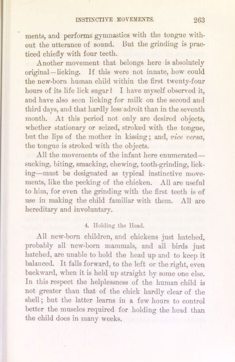 ments, and performs gymnastics with the tongue with- out the utterance of souud. But the grinding is prac- ticed chiefly with four teeth. Another movement that belongs here is absolutely original—licking. If this were not innate, how could the new-born human child within the first twenty-four hours of its life lick sugar? I have myself observed it, and have also seen licking for milk on the second and third days, and that hardly less adroit than in the seventh month. At this period not only are desired objects, whether stationary or seized, stroked with the tongue, but the lips of the mother in kissing; and, vice versa, the tongue is stroked with the objects. All the movements of the infant here enumerated— sucking, biting, smacking, chewing, tooth-grinding, lick- ing—must be designated as typical instinctive move- ments, like the pecking of the chicken. All are useful to him, for even the grinding with the first teeth is of use in making the child familiar with them. All are hereditary and involuntary. 4. Holding the Head. All new-born children, and chickens just hatched, probably all new-born mammals, and all birds just hatched, are unable to hold the head up and to keep it balanced. It falls forward, to the left or the right, even backward, when it is held up straight by some one else. In this respect the helplessness of the human child is not greater than that of the chick hardly clear of the shell; but the latter learns in a few hours to control better the muscles required for holding the head than the child does in many weeks.