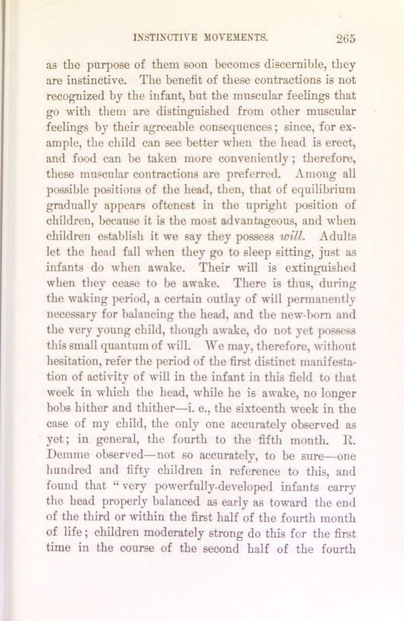 as tlie purpose of them soon becomes discernible, they are instinctive. The benefit of these contractions is not recognized by the infant, but the muscular feelings that go with them are distinguished from other muscular feelings by their agreeable consequences; since, for ex- ample, the child can see better when the head is erect, and food can be taken more conveniently; therefore, these muscular contractions are preferred. Among all possible positions of the head, then, that of equilibrium gradually appears oftenest in the upright position of children, because it is the most advantageous, and when children establish it we say they possess will. Adults let the head fall when they go to sleep sitting, just as infants do when awake. Their will is extinguished when they cease to be awake. There is thus, during the waking period, a certain outlay of will permanently necessary for balancing the head, and the new-born and the very young child, though awake, do not yet possess this small quantum of will. AVe may, therefore, without hesitation, refer the period of the first distinct manifesta- tion of activity of will in the infant in this field to that week in which the head, while he is awake, no longer bobs hither and thither—i. e., the sixteenth week in the case of my child, the only one accurately observed as yet; in general, the fourth to the fifth month. R. Demme observed—not so accurately, to be sure—one hundred and fifty children in reference to tliis, and found that “ very powerfully-developed infants carry the head properly balanced as early as toward the end of the third or within the first half of the fourth month of life; children moderately strong do this for the first time in the course of the second half of the fourth
