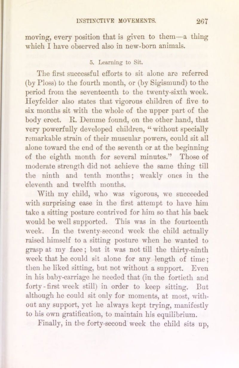 moving, every position that is given to them—a thing which I have observed also in new-born animals. 5. Learning to Sit. The first successful efforts to sit alone arc referred (by Floss) to the fourth month, or (by Sigismund) to the period from the seventeenth to the twenty-sixth week. Ileyfelder also states that vigorous children of five to six months sit with the whole of the upper part of the body erect. It. Demme found, on the other hand, that very powerfully developed children, “ without specially remarkable strain of their muscular powers, could sit all alone toward the end of the seventh or at the beginning of the eighth month for several minutes.” Those of moderate strength did not achieve the same thing till the ninth and tenth months; weakly ones in the eleventh and twelfth months. With my child, who was vigorous, we succeeded with surprising ease in the first attempt to have him take a sitting posture contrived for him so that his back would be well supported. This was in the fourteenth week. In the twenty-second week the child actually raised himself to a sitting posture when he wanted to grasp at my face; but it was not till the thirty-ninth week that he could sit alone for any length of time; then he liked sitting, but not without a support. Even in his baby-carriage he needed that (in the fortieth and forty - first week still) in order to keep sitting. But although he could sit only for moments, at most, with- out any support, yet he always kept trying, manifestly to his own gratification, to maintain his equilibrium. Finally, in the forty-secoud week the child sits up,